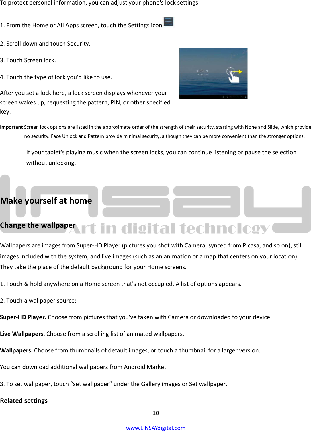  10 www.LINSAYdigital.com   To protect personal information, you can adjust your phone&apos;s lock settings: 1. From the Home or All Apps screen, touch the Settings icon  2. Scroll down and touch Security. 3. Touch Screen lock. 4. Touch the type of lock you&apos;d like to use. After you set a lock here, a lock screen displays whenever your screen wakes up, requesting the pattern, PIN, or other specified key. Important Screen lock options are listed in the approximate order of the strength of their security, starting with None and Slide, which provide no security. Face Unlock and Pattern provide minimal security, although they can be more convenient than the stronger options. If your tablet&apos;s playing music when the screen locks, you can continue listening or pause the selection without unlocking.  Make yourself at home Change the wallpaper Wallpapers are images from Super-HD Player (pictures you shot with Camera, synced from Picasa, and so on), still images included with the system, and live images (such as an animation or a map that centers on your location). They take the place of the default background for your Home screens. 1. Touch &amp; hold anywhere on a Home screen that&apos;s not occupied. A list of options appears. 2. Touch a wallpaper source: Super-HD Player. Choose from pictures that you&apos;ve taken with Camera or downloaded to your device. Live Wallpapers. Choose from a scrolling list of animated wallpapers. Wallpapers. Choose from thumbnails of default images, or touch a thumbnail for a larger version. You can download additional wallpapers from Android Market. 3. To set wallpaper, touch “set wallpaper” under the Gallery images or Set wallpaper. Related settings  