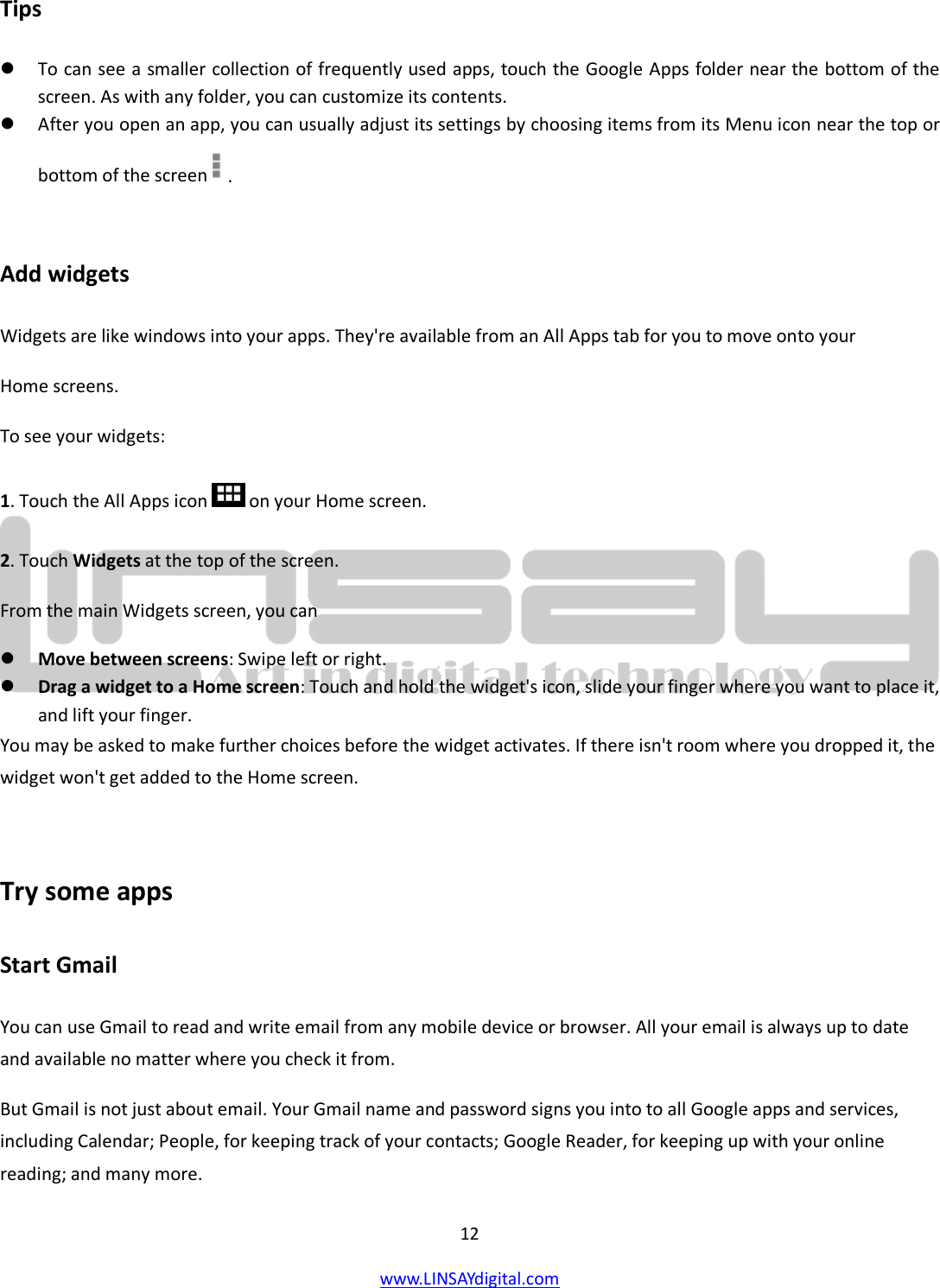  12 www.LINSAYdigital.com   Tips  To can see a smaller collection of frequently used apps, touch the Google Apps folder near the bottom of the screen. As with any folder, you can customize its contents.  After you open an app, you can usually adjust its settings by choosing items from its Menu icon near the top or bottom of the screen .  Add widgets Widgets are like windows into your apps. They&apos;re available from an All Apps tab for you to move onto your Home screens. To see your widgets: 1. Touch the All Apps icon  on your Home screen. 2. Touch Widgets at the top of the screen. From the main Widgets screen, you can  Move between screens: Swipe left or right.  Drag a widget to a Home screen: Touch and hold the widget&apos;s icon, slide your finger where you want to place it, and lift your finger. You may be asked to make further choices before the widget activates. If there isn&apos;t room where you dropped it, the widget won&apos;t get added to the Home screen.  Try some apps Start Gmail You can use Gmail to read and write email from any mobile device or browser. All your email is always up to date and available no matter where you check it from. But Gmail is not just about email. Your Gmail name and password signs you into to all Google apps and services, including Calendar; People, for keeping track of your contacts; Google Reader, for keeping up with your online reading; and many more. 