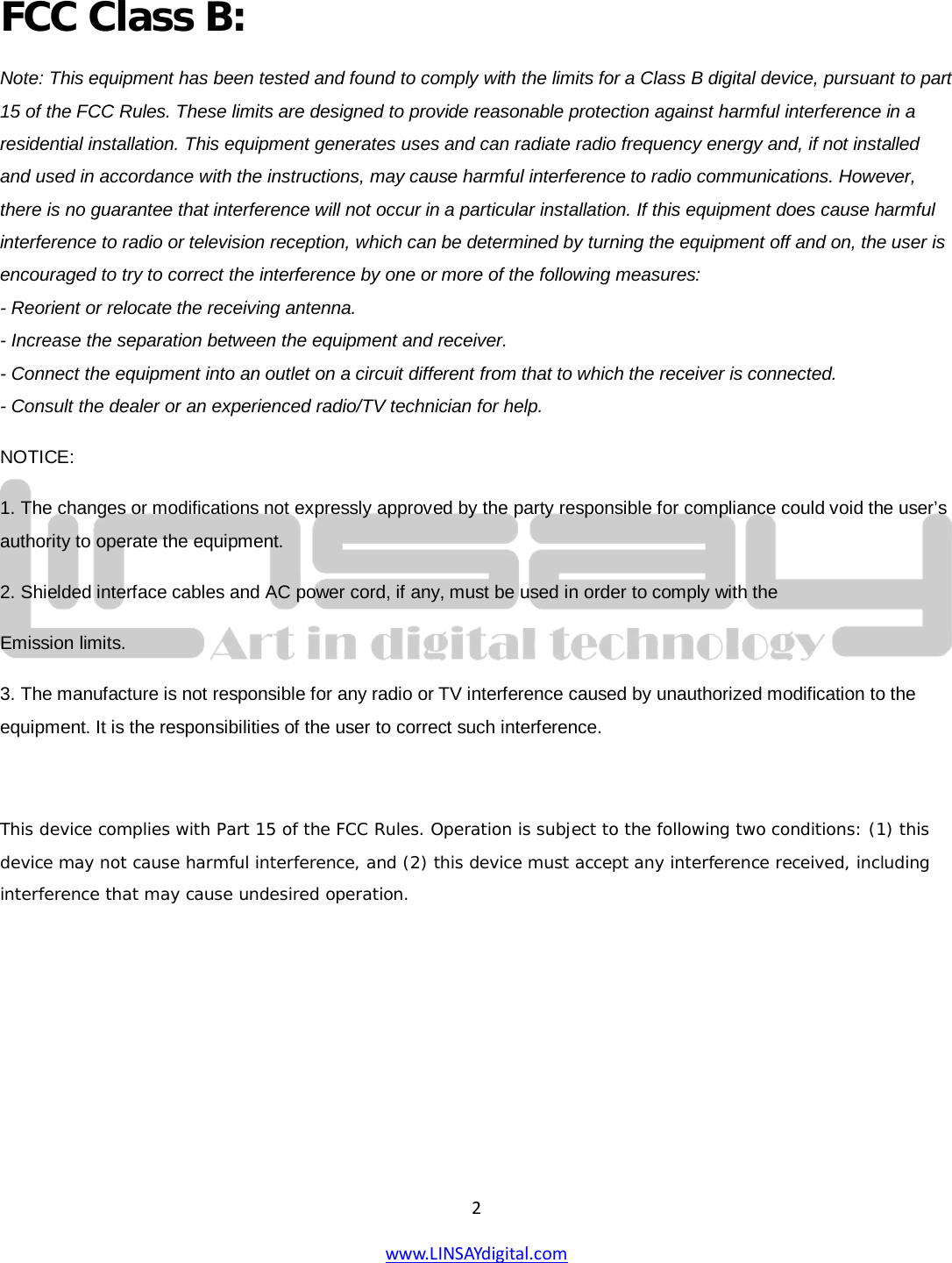  2 www.LINSAYdigital.com                                                                 FCC Class B: Note: This equipment has been tested and found to comply with the limits for a Class B digital device, pursuant to part 15 of the FCC Rules. These limits are designed to provide reasonable protection against harmful interference in a residential installation. This equipment generates uses and can radiate radio frequency energy and, if not installed and used in accordance with the instructions, may cause harmful interference to radio communications. However, there is no guarantee that interference will not occur in a particular installation. If this equipment does cause harmful interference to radio or television reception, which can be determined by turning the equipment off and on, the user is encouraged to try to correct the interference by one or more of the following measures: - Reorient or relocate the receiving antenna. - Increase the separation between the equipment and receiver. - Connect the equipment into an outlet on a circuit different from that to which the receiver is connected. - Consult the dealer or an experienced radio/TV technician for help. NOTICE: 1. The changes or modifications not expressly approved by the party responsible for compliance could void the user’s authority to operate the equipment. 2. Shielded interface cables and AC power cord, if any, must be used in order to comply with the Emission limits. 3. The manufacture is not responsible for any radio or TV interference caused by unauthorized modification to the equipment. It is the responsibilities of the user to correct such interference.  This device complies with Part 15 of the FCC Rules. Operation is subject to the following two conditions: (1) this device may not cause harmful interference, and (2) this device must accept any interference received, including interference that may cause undesired operation.      