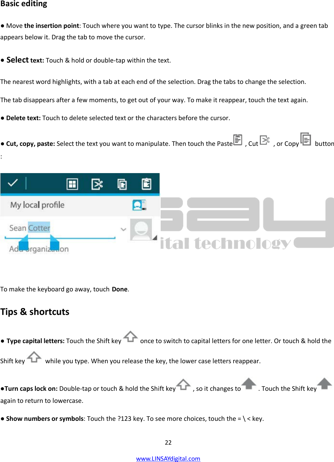  22 www.LINSAYdigital.com   Basic editing ● Move the insertion point: Touch where you want to type. The cursor blinks in the new position, and a green tab appears below it. Drag the tab to move the cursor. ● Select text: Touch &amp; hold or double-tap within the text. The nearest word highlights, with a tab at each end of the selection. Drag the tabs to change the selection. The tab disappears after a few moments, to get out of your way. To make it reappear, touch the text again. ● Delete text: Touch to delete selected text or the characters before the cursor. ● Cut, copy, paste: Select the text you want to manipulate. Then touch the Paste   , Cut    , or Copy    button :   To make the keyboard go away, touch Done. Tips &amp; shortcuts ● Type capital letters: Touch the Shift key   once to switch to capital letters for one letter. Or touch &amp; hold the Shift key   while you type. When you release the key, the lower case letters reappear. ●Turn caps lock on: Double-tap or touch &amp; hold the Shift key  , so it changes to  . Touch the Shift key  again to return to lowercase. ● Show numbers or symbols: Touch the ?123 key. To see more choices, touch the = \ &lt; key. 