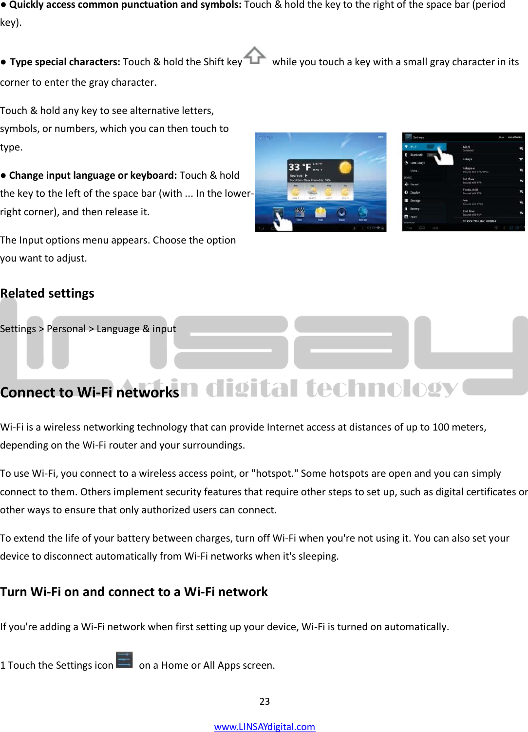  23 www.LINSAYdigital.com   ● Quickly access common punctuation and symbols: Touch &amp; hold the key to the right of the space bar (period key). ● Type special characters: Touch &amp; hold the Shift key   while you touch a key with a small gray character in its corner to enter the gray character.  Touch &amp; hold any key to see alternative letters, symbols, or numbers, which you can then touch to type. ● Change input language or keyboard: Touch &amp; hold the key to the left of the space bar (with ... In the lower-right corner), and then release it. The Input options menu appears. Choose the option you want to adjust. Related settings Settings &gt; Personal &gt; Language &amp; input  Connect to Wi-Fi networks Wi-Fi is a wireless networking technology that can provide Internet access at distances of up to 100 meters, depending on the Wi-Fi router and your surroundings. To use Wi-Fi, you connect to a wireless access point, or &quot;hotspot.&quot; Some hotspots are open and you can simply connect to them. Others implement security features that require other steps to set up, such as digital certificates or other ways to ensure that only authorized users can connect. To extend the life of your battery between charges, turn off Wi-Fi when you&apos;re not using it. You can also set your device to disconnect automatically from Wi-Fi networks when it&apos;s sleeping. Turn Wi-Fi on and connect to a Wi-Fi network If you&apos;re adding a Wi-Fi network when first setting up your device, Wi-Fi is turned on automatically. 1 Touch the Settings icon   on a Home or All Apps screen.  