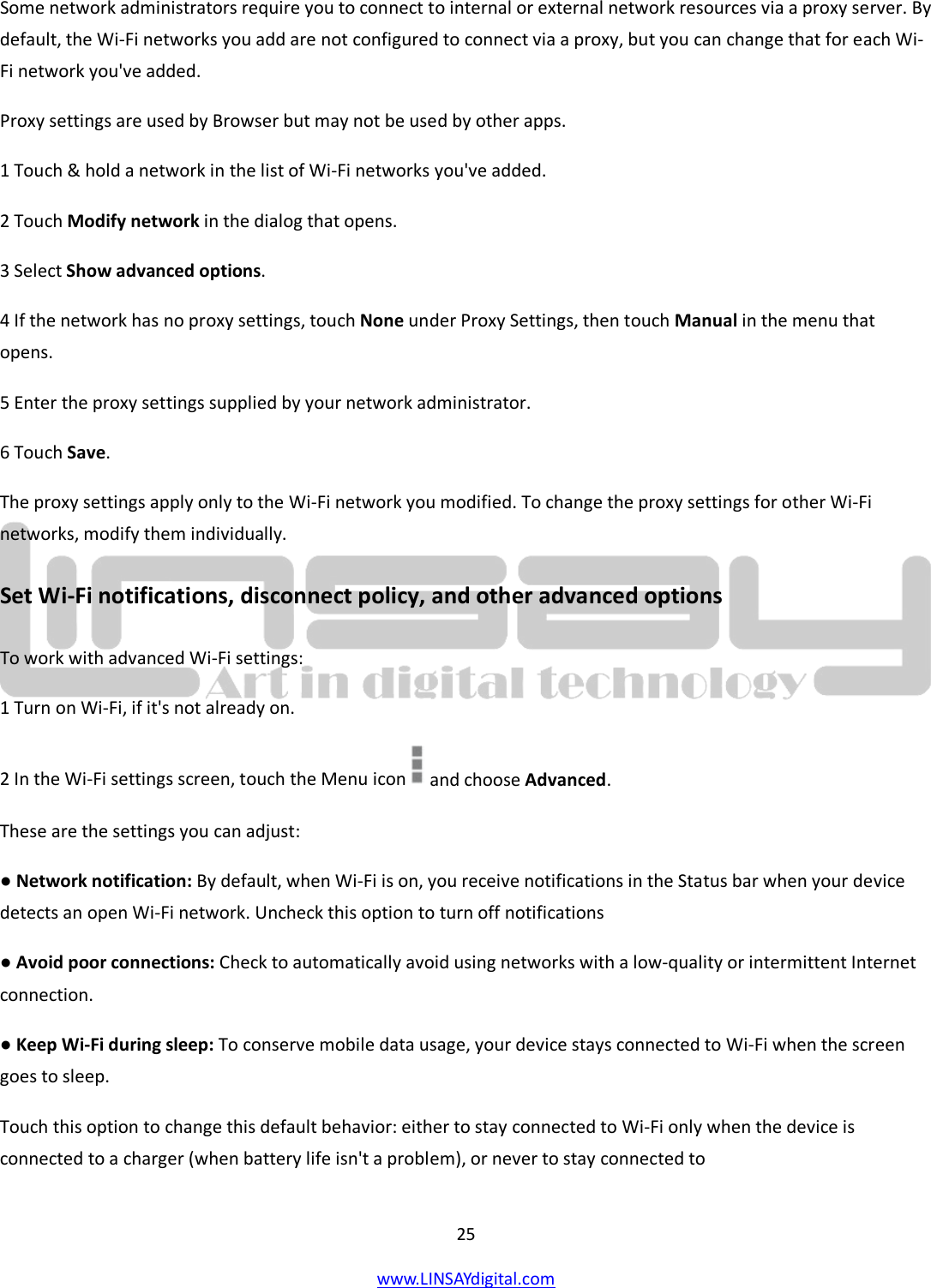  25 www.LINSAYdigital.com   Some network administrators require you to connect to internal or external network resources via a proxy server. By default, the Wi-Fi networks you add are not configured to connect via a proxy, but you can change that for each Wi-Fi network you&apos;ve added. Proxy settings are used by Browser but may not be used by other apps. 1 Touch &amp; hold a network in the list of Wi-Fi networks you&apos;ve added. 2 Touch Modify network in the dialog that opens. 3 Select Show advanced options. 4 If the network has no proxy settings, touch None under Proxy Settings, then touch Manual in the menu that opens. 5 Enter the proxy settings supplied by your network administrator. 6 Touch Save. The proxy settings apply only to the Wi-Fi network you modified. To change the proxy settings for other Wi-Fi networks, modify them individually. Set Wi-Fi notifications, disconnect policy, and other advanced options To work with advanced Wi-Fi settings: 1 Turn on Wi-Fi, if it&apos;s not already on. 2 In the Wi-Fi settings screen, touch the Menu icon   and choose Advanced. These are the settings you can adjust: ● Network notification: By default, when Wi-Fi is on, you receive notifications in the Status bar when your device detects an open Wi-Fi network. Uncheck this option to turn off notifications ● Avoid poor connections: Check to automatically avoid using networks with a low-quality or intermittent Internet connection. ● Keep Wi-Fi during sleep: To conserve mobile data usage, your device stays connected to Wi-Fi when the screen goes to sleep. Touch this option to change this default behavior: either to stay connected to Wi-Fi only when the device is connected to a charger (when battery life isn&apos;t a problem), or never to stay connected to 