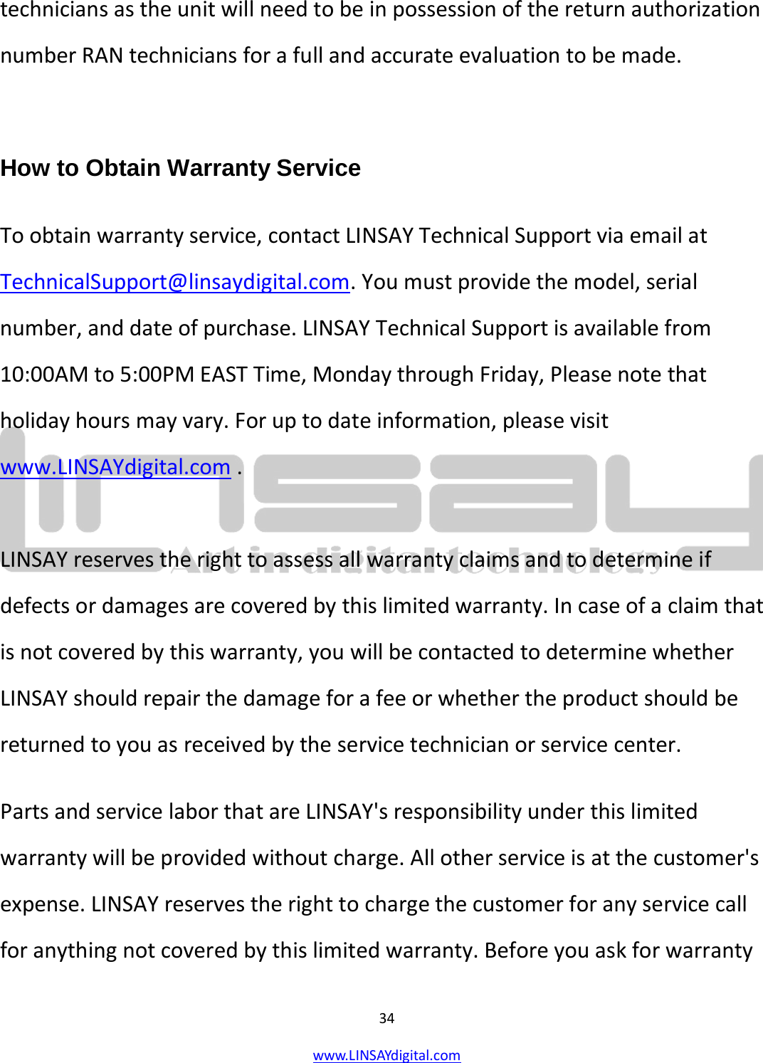  34 www.LINSAYdigital.com   technicians as the unit will need to be in possession of the return authorization number RAN technicians for a full and accurate evaluation to be made.  How to Obtain Warranty Service To obtain warranty service, contact LINSAY Technical Support via email at TechnicalSupport@linsaydigital.com. You must provide the model, serial number, and date of purchase. LINSAY Technical Support is available from 10:00AM to 5:00PM EAST Time, Monday through Friday, Please note that holiday hours may vary. For up to date information, please visit www.LINSAYdigital.com .  LINSAY reserves the right to assess all warranty claims and to determine if defects or damages are covered by this limited warranty. In case of a claim that is not covered by this warranty, you will be contacted to determine whether LINSAY should repair the damage for a fee or whether the product should be returned to you as received by the service technician or service center. Parts and service labor that are LINSAY&apos;s responsibility under this limited warranty will be provided without charge. All other service is at the customer&apos;s expense. LINSAY reserves the right to charge the customer for any service call for anything not covered by this limited warranty. Before you ask for warranty 