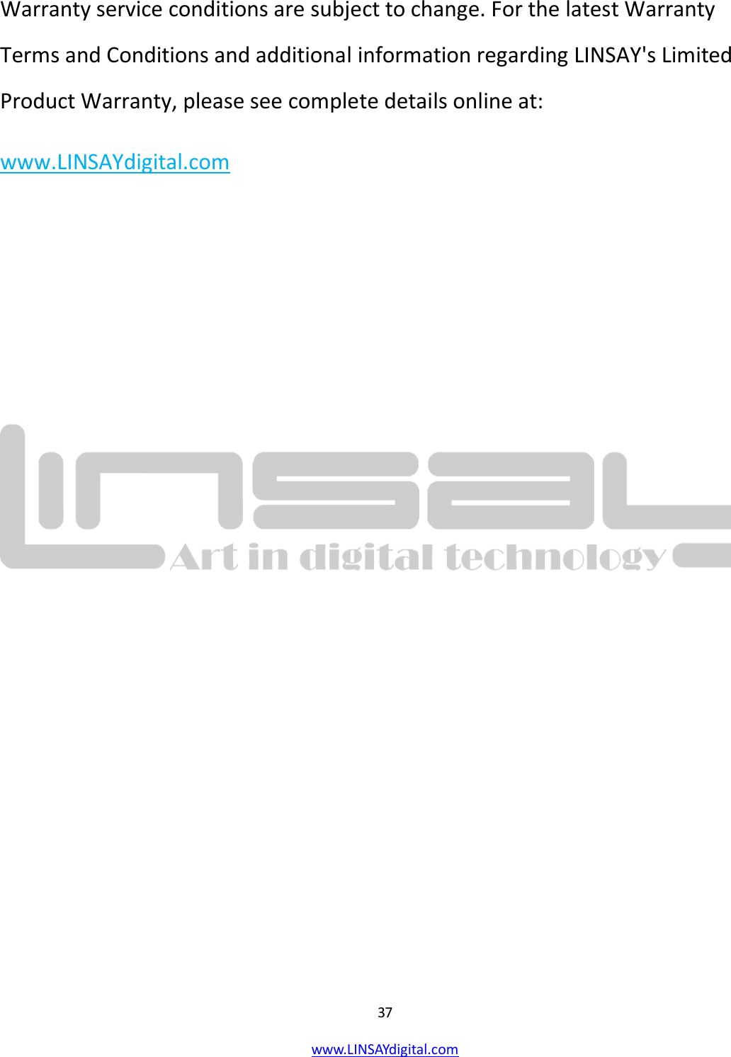  37 www.LINSAYdigital.com   Warranty service conditions are subject to change. For the latest Warranty Terms and Conditions and additional information regarding LINSAY&apos;s Limited Product Warranty, please see complete details online at:     www.LINSAYdigital.com             