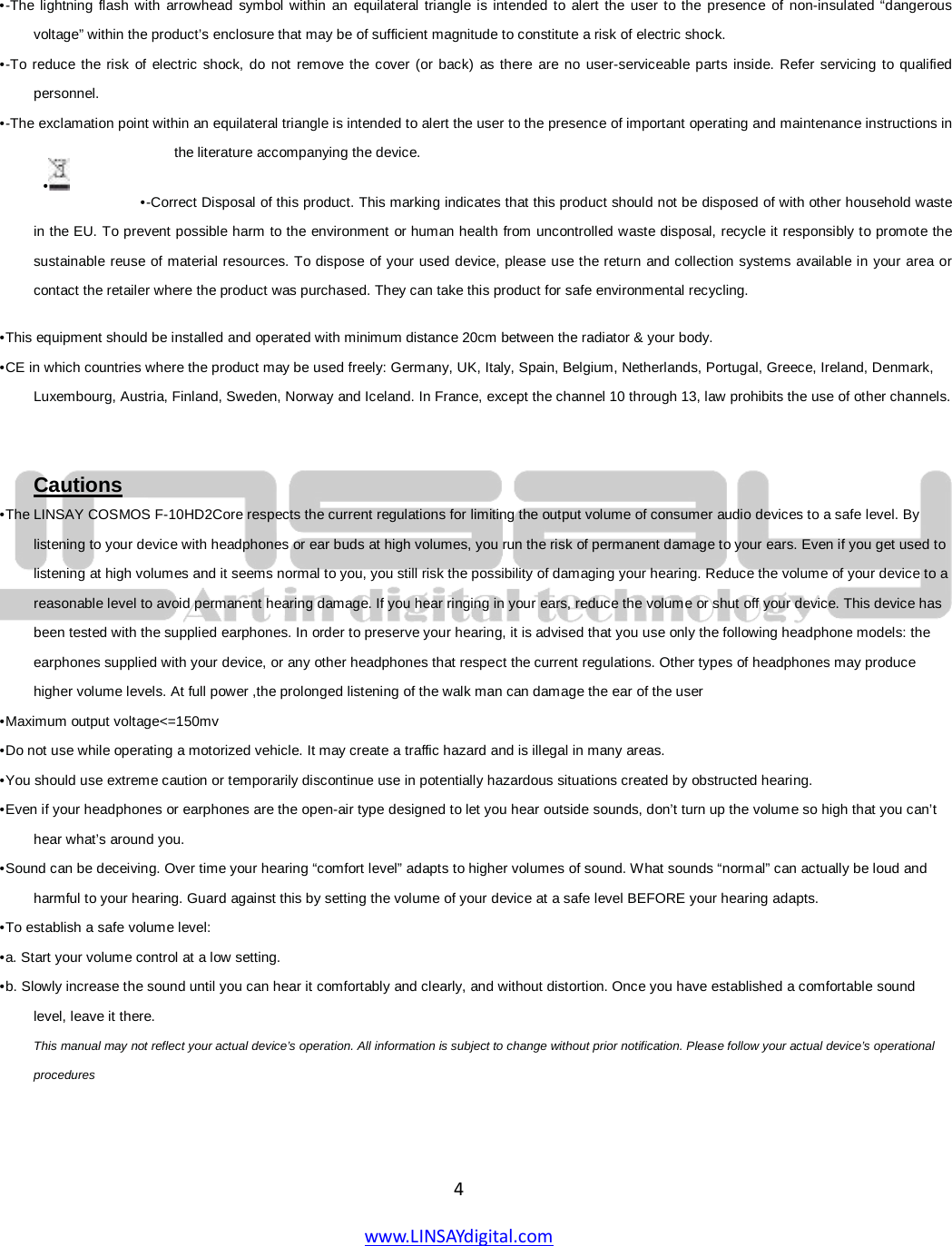  4 www.LINSAYdigital.com       • -The lightning flash with arrowhead symbol within an equilateral triangle is intended to alert the user to the presence of non-insulated “dangerous voltage” within the product’s enclosure that may be of sufficient magnitude to constitute a risk of electric shock.  • -To reduce the risk of electric shock, do not remove the cover (or back) as there are no user-serviceable parts inside. Refer servicing to qualified personnel.  • -The exclamation point within an equilateral triangle is intended to alert the user to the presence of important operating and maintenance instructions in the literature accompanying the device.  • -Correct Disposal of this product. This marking indicates that this product should not be disposed of with other household waste in the EU. To prevent possible harm to the environment or human health from uncontrolled waste disposal, recycle it responsibly to promote the sustainable reuse of material resources. To dispose of your used device, please use the return and collection systems available in your area or contact the retailer where the product was purchased. They can take this product for safe environmental recycling.  • This equipment should be installed and operated with minimum distance 20cm between the radiator &amp; your body.  • CE in which countries where the product may be used freely: Germany, UK, Italy, Spain, Belgium, Netherlands, Portugal, Greece, Ireland, Denmark, Luxembourg, Austria, Finland, Sweden, Norway and Iceland. In France, except the channel 10 through 13, law prohibits the use of other channels.    • The LINSAY COSMOS F-10HD2Core respects the current regulations for limiting the output volume of consumer audio devices to a safe level. By listening to your device with headphones or ear buds at high volumes, you run the risk of permanent damage to your ears. Even if you get used to listening at high volumes and it seems normal to you, you still risk the possibility of damaging your hearing. Reduce the volume of your device to a reasonable level to avoid permanent hearing damage. If you hear ringing in your ears, reduce the volume or shut off your device. This device has been tested with the supplied earphones. In order to preserve your hearing, it is advised that you use only the following headphone models: the earphones supplied with your device, or any other headphones that respect the current regulations. Other types of headphones may produce higher volume levels. At full power ,the prolonged listening of the walk man can damage the ear of the user  Cautions • Maximum output voltage&lt;=150mv  • Do not use while operating a motorized vehicle. It may create a traffic hazard and is illegal in many areas.  • You should use extreme caution or temporarily discontinue use in potentially hazardous situations created by obstructed hearing.  • Even if your headphones or earphones are the open-air type designed to let you hear outside sounds, don’t turn up the volume so high that you can’t hear what’s around you.  • Sound can be deceiving. Over time your hearing “comfort level” adapts to higher volumes of sound. What sounds “normal” can actually be loud and harmful to your hearing. Guard against this by setting the volume of your device at a safe level BEFORE your hearing adapts.  • To establish a safe volume level:  • a. Start your volume control at a low setting.  • b. Slowly increase the sound until you can hear it comfortably and clearly, and without distortion. Once you have established a comfortable sound level, leave it there.  This manual may not reflect your actual device’s operation. All information is subject to change without prior notification. Please follow your actual device’s operational procedures  •   