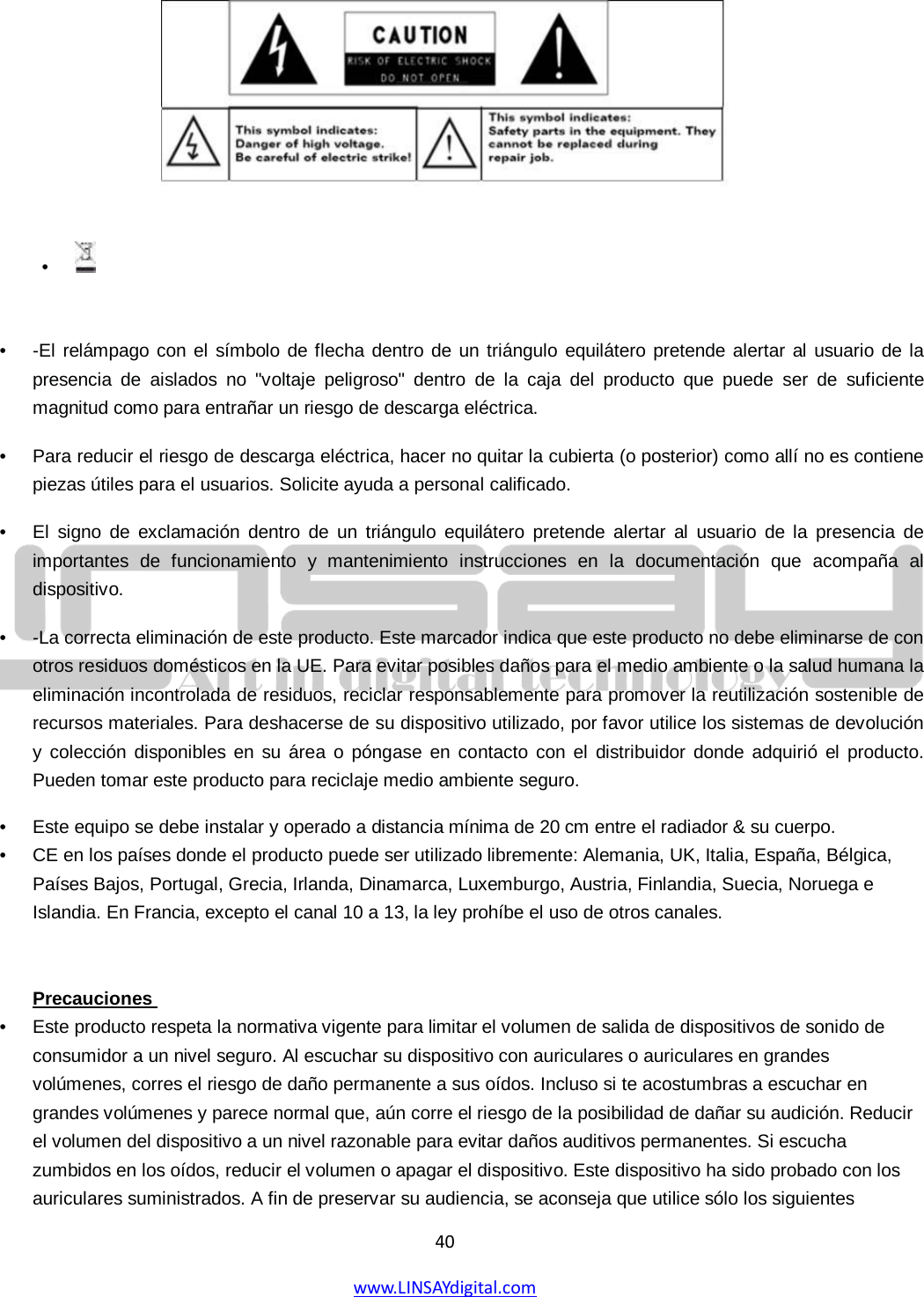  40 www.LINSAYdigital.com          •  -El relámpago con el símbolo de flecha dentro de un triángulo equilátero pretende alertar al usuario de la presencia de aislados no &quot;voltaje peligroso&quot; dentro de la caja del producto que puede ser de suficiente magnitud como para entrañar un riesgo de descarga eléctrica.   •  Para reducir el riesgo de descarga eléctrica, hacer no quitar la cubierta (o posterior) como allí no es contiene piezas útiles para el usuarios. Solicite ayuda a personal calificado.   •  El signo de exclamación dentro de un triángulo equilátero pretende alertar al usuario de la presencia de importantes de funcionamiento y mantenimiento instrucciones en la documentación que acompaña al dispositivo. •  -La correcta eliminación de este producto. Este marcador indica que este producto no debe eliminarse de con otros residuos domésticos en la UE. Para evitar posibles daños para el medio ambiente o la salud humana la eliminación incontrolada de residuos, reciclar responsablemente para promover la reutilización sostenible de recursos materiales. Para deshacerse de su dispositivo utilizado, por favor utilice los sistemas de devolución y colección disponibles en su área o póngase en contacto con el distribuidor donde adquirió el producto. Pueden tomar este producto para reciclaje medio ambiente seguro. •  Este equipo se debe instalar y operado a distancia mínima de 20 cm entre el radiador &amp; su cuerpo.   •  CE en los países donde el producto puede ser utilizado libremente: Alemania, UK, Italia, España, Bélgica, Países Bajos, Portugal, Grecia, Irlanda, Dinamarca, Luxemburgo, Austria, Finlandia, Suecia, Noruega e Islandia. En Francia, excepto el canal 10 a 13, la ley prohíbe el uso de otros canales.    •  Este producto respeta la normativa vigente para limitar el volumen de salida de dispositivos de sonido de consumidor a un nivel seguro. Al escuchar su dispositivo con auriculares o auriculares en grandes volúmenes, corres el riesgo de daño permanente a sus oídos. Incluso si te acostumbras a escuchar en grandes volúmenes y parece normal que, aún corre el riesgo de la posibilidad de dañar su audición. Reducir el volumen del dispositivo a un nivel razonable para evitar daños auditivos permanentes. Si escucha zumbidos en los oídos, reducir el volumen o apagar el dispositivo. Este dispositivo ha sido probado con los auriculares suministrados. A fin de preservar su audiencia, se aconseja que utilice sólo los siguientes Precauciones  •   