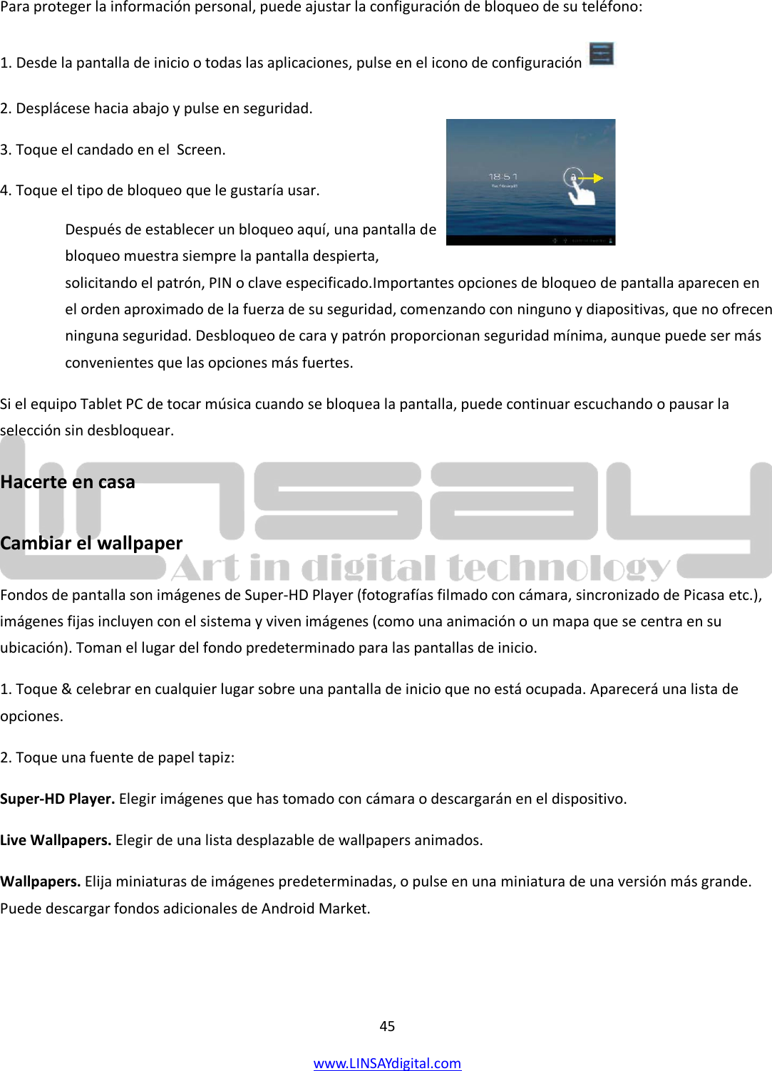  45 www.LINSAYdigital.com   Para proteger la información personal, puede ajustar la configuración de bloqueo de su teléfono: 1. Desde la pantalla de inicio o todas las aplicaciones, pulse en el icono de configuración   2. Desplácese hacia abajo y pulse en seguridad. 3. Toque el candado en el  Screen. 4. Toque el tipo de bloqueo que le gustaría usar. Después de establecer un bloqueo aquí, una pantalla de bloqueo muestra siempre la pantalla despierta, solicitando el patrón, PIN o clave especificado.Importantes opciones de bloqueo de pantalla aparecen en el orden aproximado de la fuerza de su seguridad, comenzando con ninguno y diapositivas, que no ofrecen ninguna seguridad. Desbloqueo de cara y patrón proporcionan seguridad mínima, aunque puede ser más convenientes que las opciones más fuertes. Si el equipo Tablet PC de tocar música cuando se bloquea la pantalla, puede continuar escuchando o pausar la selección sin desbloquear. Hacerte en casa  Cambiar el wallpaper Fondos de pantalla son imágenes de Super-HD Player (fotografías filmado con cámara, sincronizado de Picasa etc.), imágenes fijas incluyen con el sistema y viven imágenes (como una animación o un mapa que se centra en su ubicación). Toman el lugar del fondo predeterminado para las pantallas de inicio. 1. Toque &amp; celebrar en cualquier lugar sobre una pantalla de inicio que no está ocupada. Aparecerá una lista de opciones. 2. Toque una fuente de papel tapiz: Super-HD Player. Elegir imágenes que has tomado con cámara o descargarán en el dispositivo. Live Wallpapers. Elegir de una lista desplazable de wallpapers animados. Wallpapers. Elija miniaturas de imágenes predeterminadas, o pulse en una miniatura de una versión más grande. Puede descargar fondos adicionales de Android Market.   