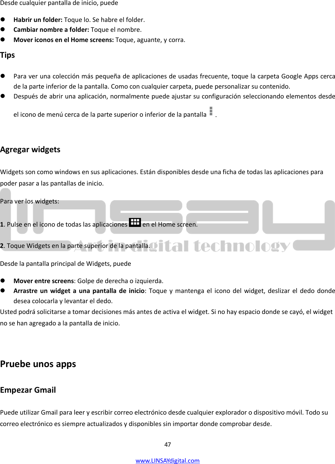  47 www.LINSAYdigital.com   Desde cualquier pantalla de inicio, puede  Habrir un folder: Toque lo. Se habre el folder.  Cambiar nombre a folder: Toque el nombre.  Mover iconos en el Home screens: Toque, aguante, y corra. Tips  Para ver una colección más pequeña de aplicaciones de usadas frecuente, toque la carpeta Google Apps cerca de la parte inferior de la pantalla. Como con cualquier carpeta, puede personalizar su contenido.  Después de abrir una aplicación, normalmente puede ajustar su configuración seleccionando elementos desde el icono de menú cerca de la parte superior o inferior de la pantalla  .  Agregar widgets Widgets son como windows en sus aplicaciones. Están disponibles desde una ficha de todas las aplicaciones para poder pasar a las pantallas de inicio. Para ver los widgets: 1. Pulse en el icono de todas las aplicaciones  en el Home screen. 2. Toque Widgets en la parte superior de la pantalla. Desde la pantalla principal de Widgets, puede  Mover entre screens: Golpe de derecha o izquierda.  Arrastre un widget a una pantalla de inicio: Toque y mantenga el icono del widget, deslizar el dedo donde desea colocarla y levantar el dedo. Usted podrá solicitarse a tomar decisiones más antes de activa el widget. Si no hay espacio donde se cayó, el widget no se han agregado a la pantalla de inicio.  Pruebe unos apps Empezar Gmail Puede utilizar Gmail para leer y escribir correo electrónico desde cualquier explorador o dispositivo móvil. Todo su correo electrónico es siempre actualizados y disponibles sin importar donde comprobar desde. 