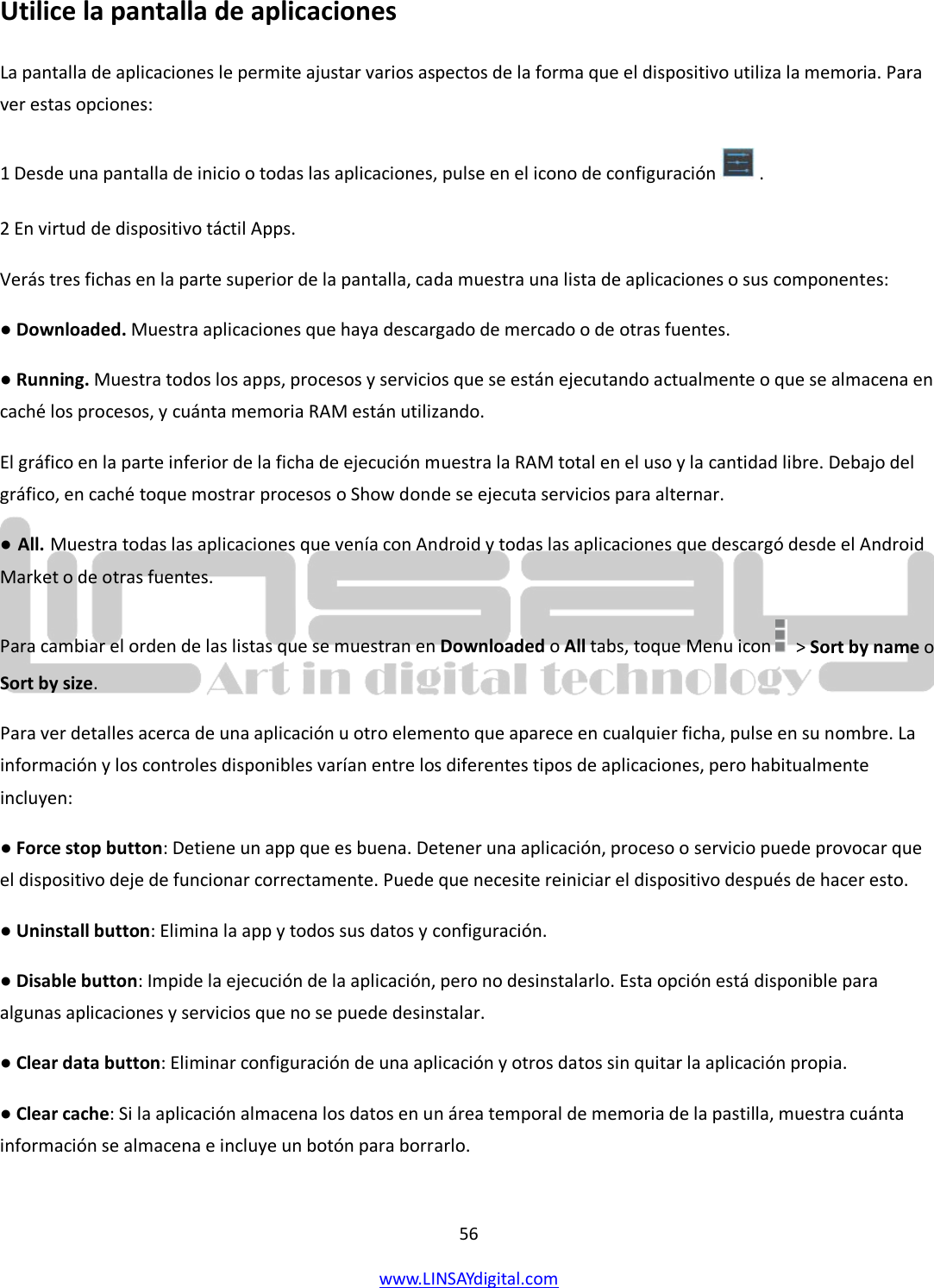  56 www.LINSAYdigital.com   Utilice la pantalla de aplicaciones La pantalla de aplicaciones le permite ajustar varios aspectos de la forma que el dispositivo utiliza la memoria. Para ver estas opciones: 1 Desde una pantalla de inicio o todas las aplicaciones, pulse en el icono de configuración   . 2 En virtud de dispositivo táctil Apps.    Verás tres fichas en la parte superior de la pantalla, cada muestra una lista de aplicaciones o sus componentes: ● Downloaded. Muestra aplicaciones que haya descargado de mercado o de otras fuentes. ● Running. Muestra todos los apps, procesos y servicios que se están ejecutando actualmente o que se almacena en caché los procesos, y cuánta memoria RAM están utilizando. El gráfico en la parte inferior de la ficha de ejecución muestra la RAM total en el uso y la cantidad libre. Debajo del gráfico, en caché toque mostrar procesos o Show donde se ejecuta servicios para alternar. ● All. Muestra todas las aplicaciones que venía con Android y todas las aplicaciones que descargó desde el Android Market o de otras fuentes. Para cambiar el orden de las listas que se muestran en Downloaded o All tabs, toque Menu icon    &gt; Sort by name o Sort by size. Para ver detalles acerca de una aplicación u otro elemento que aparece en cualquier ficha, pulse en su nombre. La información y los controles disponibles varían entre los diferentes tipos de aplicaciones, pero habitualmente incluyen: ● Force stop button: Detiene un app que es buena. Detener una aplicación, proceso o servicio puede provocar que el dispositivo deje de funcionar correctamente. Puede que necesite reiniciar el dispositivo después de hacer esto. ● Uninstall button: Elimina la app y todos sus datos y configuración. ● Disable button: Impide la ejecución de la aplicación, pero no desinstalarlo. Esta opción está disponible para algunas aplicaciones y servicios que no se puede desinstalar. ● Clear data button: Eliminar configuración de una aplicación y otros datos sin quitar la aplicación propia. ● Clear cache: Si la aplicación almacena los datos en un área temporal de memoria de la pastilla, muestra cuánta información se almacena e incluye un botón para borrarlo. 