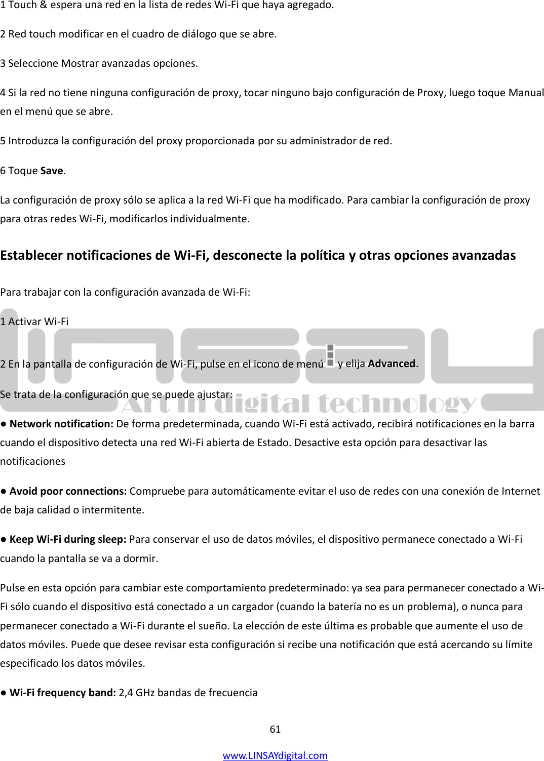  61 www.LINSAYdigital.com   1 Touch &amp; espera una red en la lista de redes Wi-Fi que haya agregado. 2 Red touch modificar en el cuadro de diálogo que se abre. 3 Seleccione Mostrar avanzadas opciones. 4 Si la red no tiene ninguna configuración de proxy, tocar ninguno bajo configuración de Proxy, luego toque Manual en el menú que se abre. 5 Introduzca la configuración del proxy proporcionada por su administrador de red. 6 Toque Save. La configuración de proxy sólo se aplica a la red Wi-Fi que ha modificado. Para cambiar la configuración de proxy para otras redes Wi-Fi, modificarlos individualmente. Establecer notificaciones de Wi-Fi, desconecte la política y otras opciones avanzadas Para trabajar con la configuración avanzada de Wi-Fi: 1 Activar Wi-Fi 2 En la pantalla de configuración de Wi-Fi, pulse en el icono de menú   y elija Advanced. Se trata de la configuración que se puede ajustar: ● Network notification: De forma predeterminada, cuando Wi-Fi está activado, recibirá notificaciones en la barra cuando el dispositivo detecta una red Wi-Fi abierta de Estado. Desactive esta opción para desactivar las notificaciones ● Avoid poor connections: Compruebe para automáticamente evitar el uso de redes con una conexión de Internet de baja calidad o intermitente. ● Keep Wi-Fi during sleep: Para conservar el uso de datos móviles, el dispositivo permanece conectado a Wi-Fi cuando la pantalla se va a dormir. Pulse en esta opción para cambiar este comportamiento predeterminado: ya sea para permanecer conectado a Wi-Fi sólo cuando el dispositivo está conectado a un cargador (cuando la batería no es un problema), o nunca para permanecer conectado a Wi-Fi durante el sueño. La elección de este última es probable que aumente el uso de datos móviles. Puede que desee revisar esta configuración si recibe una notificación que está acercando su límite especificado los datos móviles. ● Wi-Fi frequency band: 2,4 GHz bandas de frecuencia 