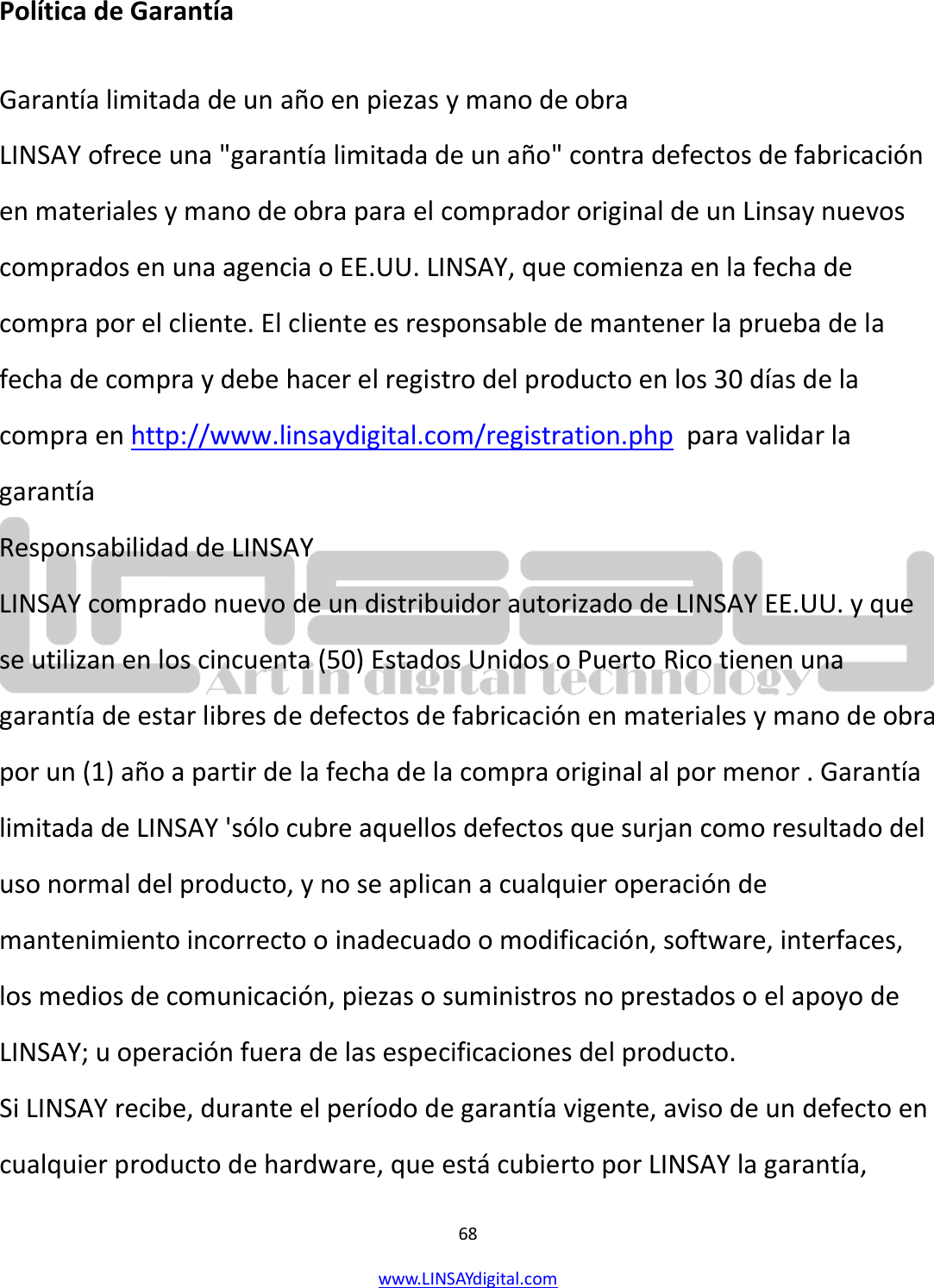  68 www.LINSAYdigital.com   Política de Garantía  Garantía limitada de un año en piezas y mano de obra LINSAY ofrece una &quot;garantía limitada de un año&quot; contra defectos de fabricación en materiales y mano de obra para el comprador original de un Linsay nuevos comprados en una agencia o EE.UU. LINSAY, que comienza en la fecha de compra por el cliente. El cliente es responsable de mantener la prueba de la fecha de compra y debe hacer el registro del producto en los 30 días de la compra en http://www.linsaydigital.com/registration.php  para validar la garantía Responsabilidad de LINSAY LINSAY comprado nuevo de un distribuidor autorizado de LINSAY EE.UU. y que se utilizan en los cincuenta (50) Estados Unidos o Puerto Rico tienen una garantía de estar libres de defectos de fabricación en materiales y mano de obra por un (1) año a partir de la fecha de la compra original al por menor . Garantía limitada de LINSAY &apos;sólo cubre aquellos defectos que surjan como resultado del uso normal del producto, y no se aplican a cualquier operación de mantenimiento incorrecto o inadecuado o modificación, software, interfaces, los medios de comunicación, piezas o suministros no prestados o el apoyo de LINSAY; u operación fuera de las especificaciones del producto. Si LINSAY recibe, durante el período de garantía vigente, aviso de un defecto en cualquier producto de hardware, que está cubierto por LINSAY la garantía, 