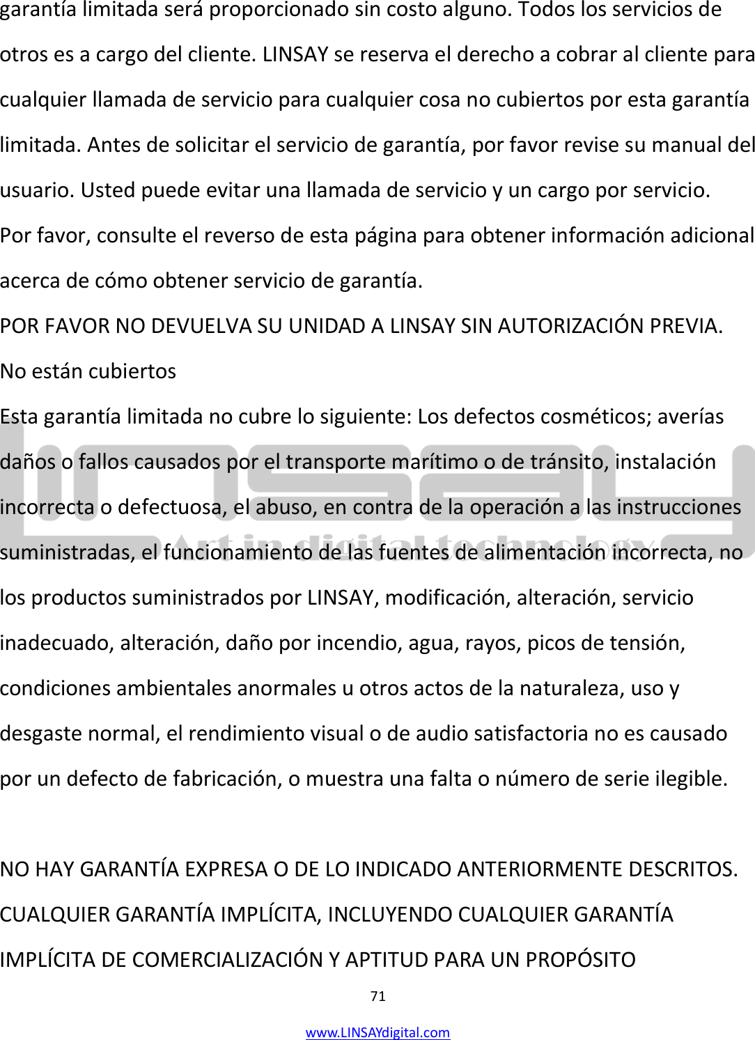  71 www.LINSAYdigital.com   garantía limitada será proporcionado sin costo alguno. Todos los servicios de otros es a cargo del cliente. LINSAY se reserva el derecho a cobrar al cliente para cualquier llamada de servicio para cualquier cosa no cubiertos por esta garantía limitada. Antes de solicitar el servicio de garantía, por favor revise su manual del usuario. Usted puede evitar una llamada de servicio y un cargo por servicio. Por favor, consulte el reverso de esta página para obtener información adicional acerca de cómo obtener servicio de garantía. POR FAVOR NO DEVUELVA SU UNIDAD A LINSAY SIN AUTORIZACIÓN PREVIA. No están cubiertos Esta garantía limitada no cubre lo siguiente: Los defectos cosméticos; averías daños o fallos causados por el transporte marítimo o de tránsito, instalación incorrecta o defectuosa, el abuso, en contra de la operación a las instrucciones suministradas, el funcionamiento de las fuentes de alimentación incorrecta, no los productos suministrados por LINSAY, modificación, alteración, servicio inadecuado, alteración, daño por incendio, agua, rayos, picos de tensión, condiciones ambientales anormales u otros actos de la naturaleza, uso y desgaste normal, el rendimiento visual o de audio satisfactoria no es causado por un defecto de fabricación, o muestra una falta o número de serie ilegible.  NO HAY GARANTÍA EXPRESA O DE LO INDICADO ANTERIORMENTE DESCRITOS. CUALQUIER GARANTÍA IMPLÍCITA, INCLUYENDO CUALQUIER GARANTÍA IMPLÍCITA DE COMERCIALIZACIÓN Y APTITUD PARA UN PROPÓSITO 