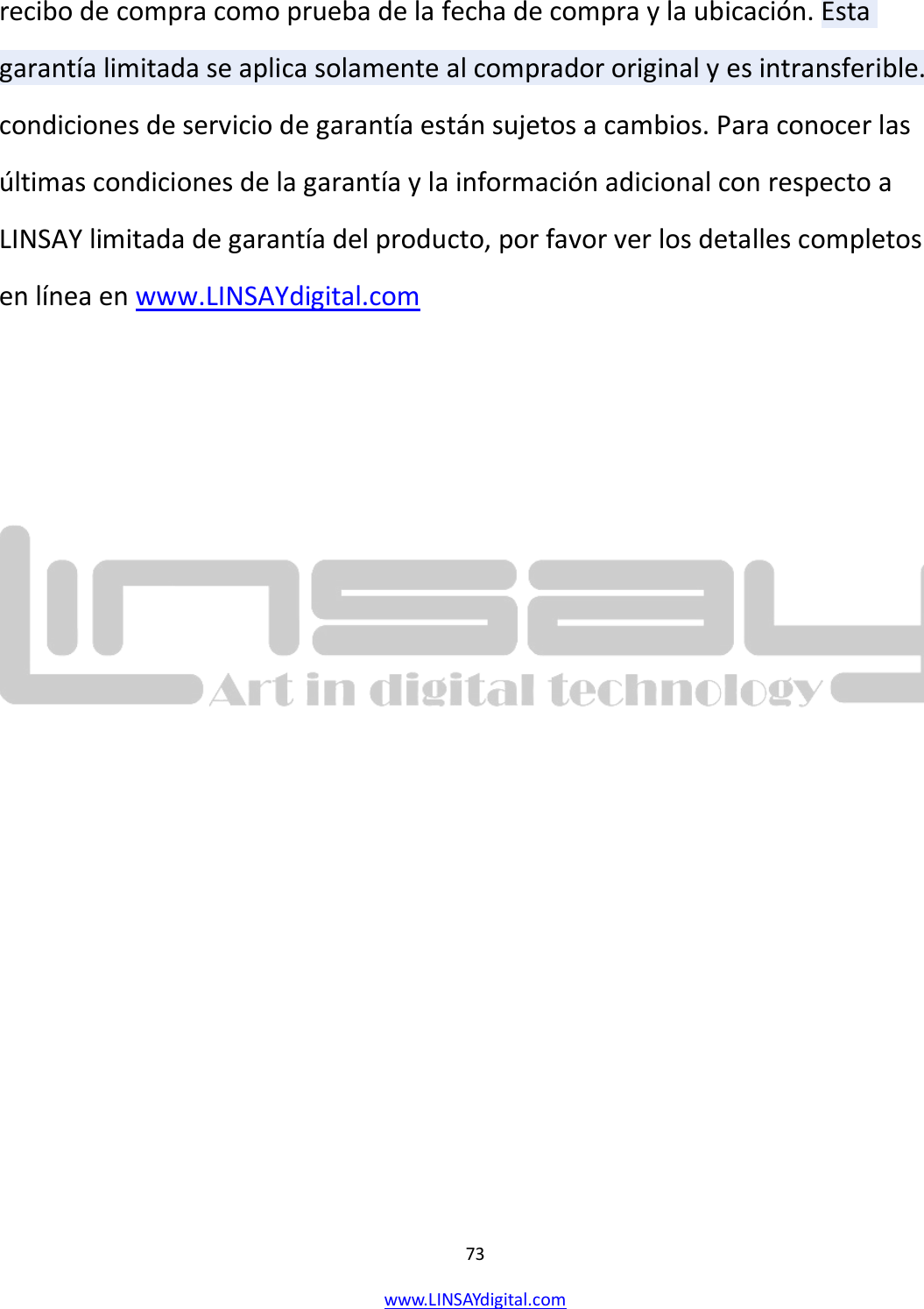  73 www.LINSAYdigital.com   recibo de compra como prueba de la fecha de compra y la ubicación. Esta garantía limitada se aplica solamente al comprador original y es intransferible. condiciones de servicio de garantía están sujetos a cambios. Para conocer las últimas condiciones de la garantía y la información adicional con respecto a LINSAY limitada de garantía del producto, por favor ver los detalles completos en línea en www.LINSAYdigital.com    