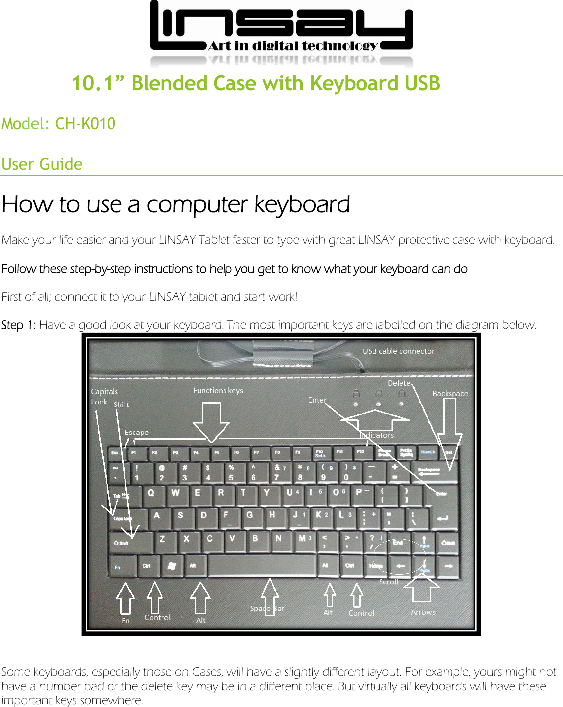             10.1” Blended Case with Keyboard USB Model:  CH-K010User Guide How to use a computer keyboard Make your life easier and your LINSAY Tablet faster to type with great LINSAY protective case with keyboard. Follow these step-by-step instructions to help you get to know what your keyboard can do   First of all; connect it to your LINSAY tablet and start work!   Step 1: Have a good look at your keyboard. The most important keys are labelled on the diagram below:      Some keyboards, especially those on Cases, will have a slightly different layout. For example, yours might not have a number pad or the delete key may be in a different place. But virtually all keyboards will have these important keys somewhere.   