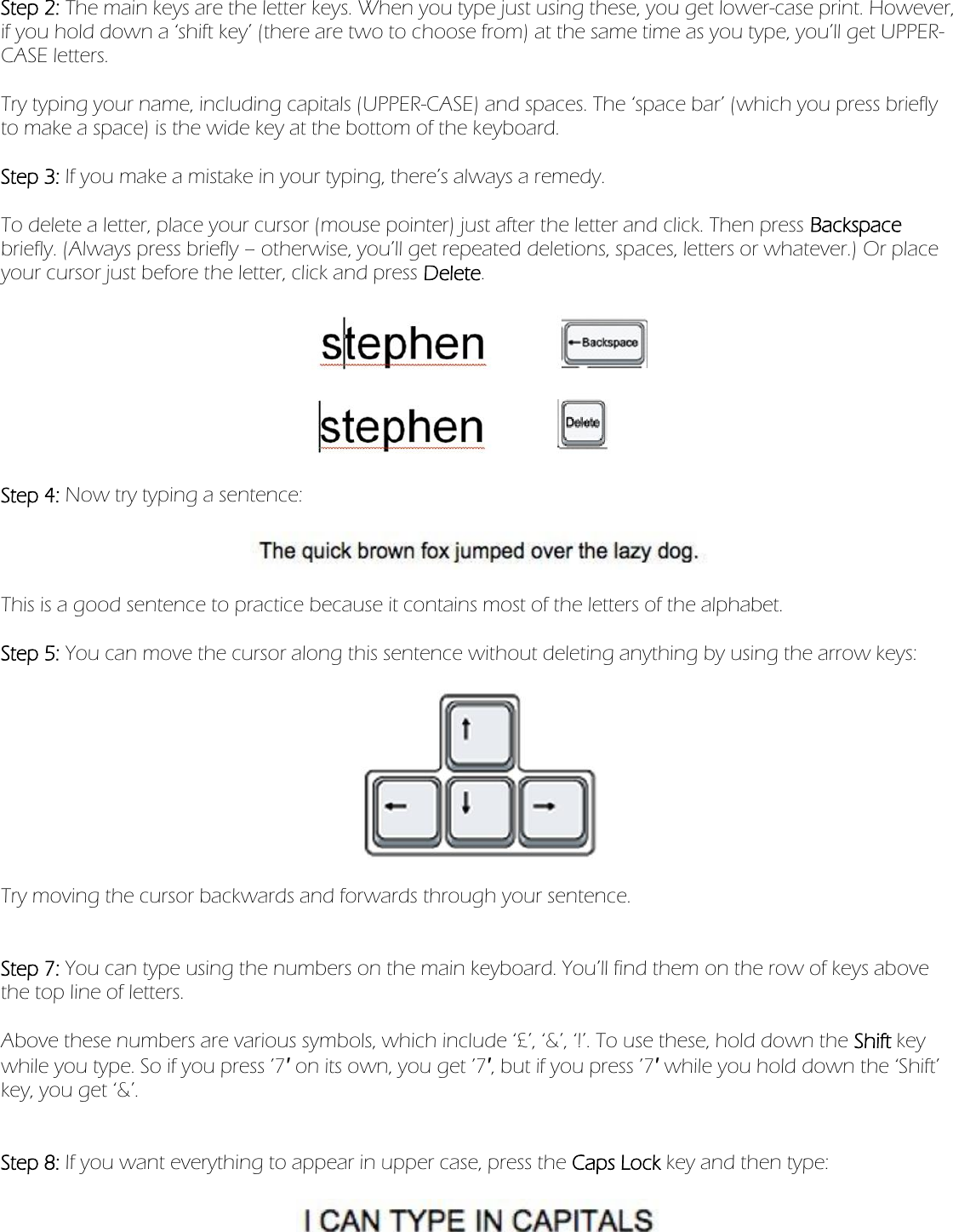 Step 2: The main keys are the letter keys. When you type just using these, you get lower-case print. However, if you hold down a ‘shift key’ (there are two to choose from) at the same time as you type, you’ll get UPPER-CASE letters.   Try typing your name, including capitals (UPPER-CASE) and spaces. The ‘space bar’ (which you press briefly to make a space) is the wide key at the bottom of the keyboard.   Step 3: If you make a mistake in your typing, there’s always a remedy.   To delete a letter, place your cursor (mouse pointer) just after the letter and click. Then press Backspace briefly. (Always press briefly – otherwise, you’ll get repeated deletions, spaces, letters or whatever.) Or place your cursor just before the letter, click and press Delete.      Step 4: Now try typing a sentence:      This is a good sentence to practice because it contains most of the letters of the alphabet.   Step 5: You can move the cursor along this sentence without deleting anything by using the arrow keys:      Try moving the cursor backwards and forwards through your sentence.     Step 7: You can type using the numbers on the main keyboard. You’ll find them on the row of keys above the top line of letters.   Above these numbers are various symbols, which include ‘£’, ‘&amp;’, ‘!’. To use these, hold down the Shift key while you type. So if you press ’7′ on its own, you get ’7′, but if you press ’7′ while you hold down the ‘Shift’ key, you get ‘&amp;’.     Step 8: If you want everything to appear in upper case, press the Caps Lock key and then type:      