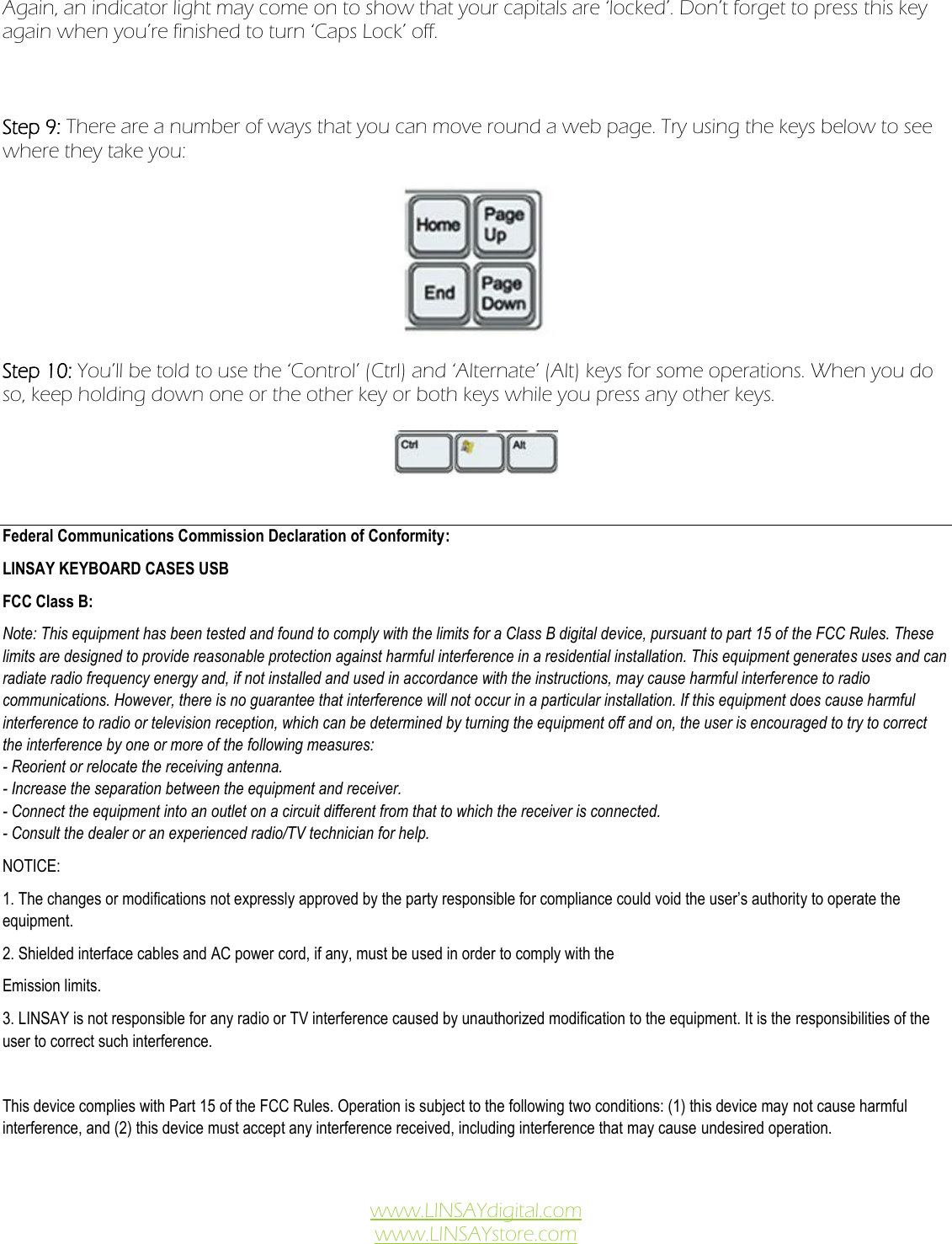 Again, an indicator light may come on to show that your capitals are ‘locked’. Don’t forget to press this key again when you’re finished to turn ‘Caps Lock’ off.      Step 9: There are a number of ways that you can move round a web page. Try using the keys below to see where they take you:      Step 10: You’ll be told to use the ‘Control’ (Ctrl) and ‘Alternate’ (Alt) keys for some operations. When you do so, keep holding down one or the other key or both keys while you press any other keys.       Federal Communications Commission Declaration of Conformity: LINSAY KEYBOARD CASES USB FCC Class B: Note: This equipment has been tested and found to comply with the limits for a Class B digital device, pursuant to part 15 of the FCC Rules. These limits are designed to provide reasonable protection against harmful interference in a residential installation. This equipment generates uses and can radiate radio frequency energy and, if not installed and used in accordance with the instructions, may cause harmful interference to radio communications. However, there is no guarantee that interference will not occur in a particular installation. If this equipment does cause harmful interference to radio or television reception, which can be determined by turning the equipment off and on, the user is encouraged to try to correct the interference by one or more of the following measures: - Reorient or relocate the receiving antenna. - Increase the separation between the equipment and receiver. - Connect the equipment into an outlet on a circuit different from that to which the receiver is connected. - Consult the dealer or an experienced radio/TV technician for help. NOTICE: 1. The changes or modifications not expressly approved by the party responsible for compliance could void the user’s authority to operate the equipment. 2. Shielded interface cables and AC power cord, if any, must be used in order to comply with the Emission limits. 3. LINSAY is not responsible for any radio or TV interference caused by unauthorized modification to the equipment. It is the responsibilities of the user to correct such interference.  This device complies with Part 15 of the FCC Rules. Operation is subject to the following two conditions: (1) this device may not cause harmful interference, and (2) this device must accept any interference received, including interference that may cause undesired operation.   www.LINSAYdigital.com www.LINSAYstore.com  