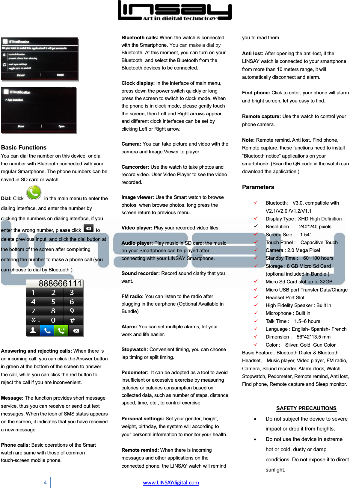  4                                www.LINSAYdigital.com    Basic Functions You can dial the number on this device, or dial the number with Bluetooth connected with your regular Smartphone. The phone numbers can be saved in SD card or watch. Dial: Click   in the main menu to enter the dialing interface, and enter the number by clicking the numbers on dialing interface, if you enter the wrong number, please click   to delete previous input, and click the dial button at the bottom of the screen after completing entering the number to make a phone call (you can choose to dial by Bluetooth ).   Answering and rejecting calls: When there is an incoming call, you can click the Answer button in green at the bottom of the screen to answer the call, while you can click the red button to reject the call if you are inconvenient.   Message: The function provides short message service, thus you can receive or send out text messages. When the icon of SMS status appears on the screen, it indicates that you have received a new message.    Phone calls: Basic operations of the Smart watch are same with those of common touch-screen mobile phone.  Bluetooth calls: When the watch is connected with the Smartphone. You can make a dial by Bluetooth. At this moment, you can turn on your Bluetooth, and select the Bluetooth from the Bluetooth devices to be connected.  Clock display: In the interface of main menu, press down the power switch quickly or long press the screen to switch to clock mode. When the phone is in clock mode, please gently touch the screen, then Left and Right arrows appear, and different clock interfaces can be set by clicking Left or Right arrow.  Camera: You can take picture and video with the camera and Image Viewer to player  Camcorder: Use the watch to take photos and record video. User Video Player to see the video recorded.  Image viewer: Use the Smart watch to browse photos, when browse photos, long press the screen return to previous menu.    Video player: Play your recorded video files.    Audio player: Play music in SD card; the music on your Smartphone can be played after connecting with your LINSAY Smartphone.    Sound recorder: Record sound clarity that you want.    FM radio: You can listen to the radio after plugging in the earphone (Optional Available in Bundle)  Alarm: You can set multiple alarms; let your work and life easier.      Stopwatch: Convenient timing, you can choose lap timing or split timing.      Pedometer: It can be adopted as a tool to avoid insufficient or excessive exercise by measuring calories or calories consumption based on collected data, such as number of steps, distance, speed, time, etc., to control exercise.  Personal settings: Set your gender, height, weight, birthday, the system will according to your personal information to monitor your health.  Remote remind: When there is incoming messages and other applications on the connected phone, the LINSAY watch will remind you to read them.  Anti lost: After opening the anti-lost, if the LINSAY watch is connected to your smartphone from more than 10 meters range, it will automatically disconnect and alarm.  Find phone: Click to enter, your phone will alarm and bright screen, let you easy to find.      Remote capture: Use the watch to control your phone camera.      Note: Remote remind, Anti lost, Find phone, Remote capture, these functions need to install ³%OXHWRRWKQRWLFH´DSSOLFDWLRQVRQ\RXUsmartphone. (Scan the QR code in the watch can download the application.)        Parameters    9 Bluetooth:  V3.0, compatible with V2.1/V2.0 /V1.2/V1.1 9 Display Type : XHD High Definition  9 Resolution :   240*240 pixels  9 Screen Size :    1.54&quot;   9 Touch Panel :    Capacitive Touch 9 Camera : 2.0 Mega Pixel 9 Standby Time :    60~100 hours   9 Storage : 8 GB Micro Sd Card (optional included in Bundle ) 9 Micro Sd Card slot up to 32GB 9 Micro USB port Transfer Data/Charge 9 Headset Port Slot   9 High Fidelity Speaker : Built in 9 Microphone : Built in   9 Talk Time :    1.5~6 hours   9 Language : English- Spanish- French 9 Dimension :    56*42*13.5 mm   9 Color :    Silver, Gold, Gun Color Basic Feature : Bluetooth Dialer &amp; Bluetooth Headset,  Music player, Video player, FM radio, Camera, Sound recorder, Alarm clock, Watch, Stopwatch, Pedometer, Remote remind, Anti lost, Find phone, Remote capture and Sleep monitor.   SAFETY PRECAUTIONS x  Do not subject the device to severe impact or drop it from heights.   x  Do not use the device in extreme hot or cold, dusty or damp conditions. Do not expose it to direct sunlight.  
