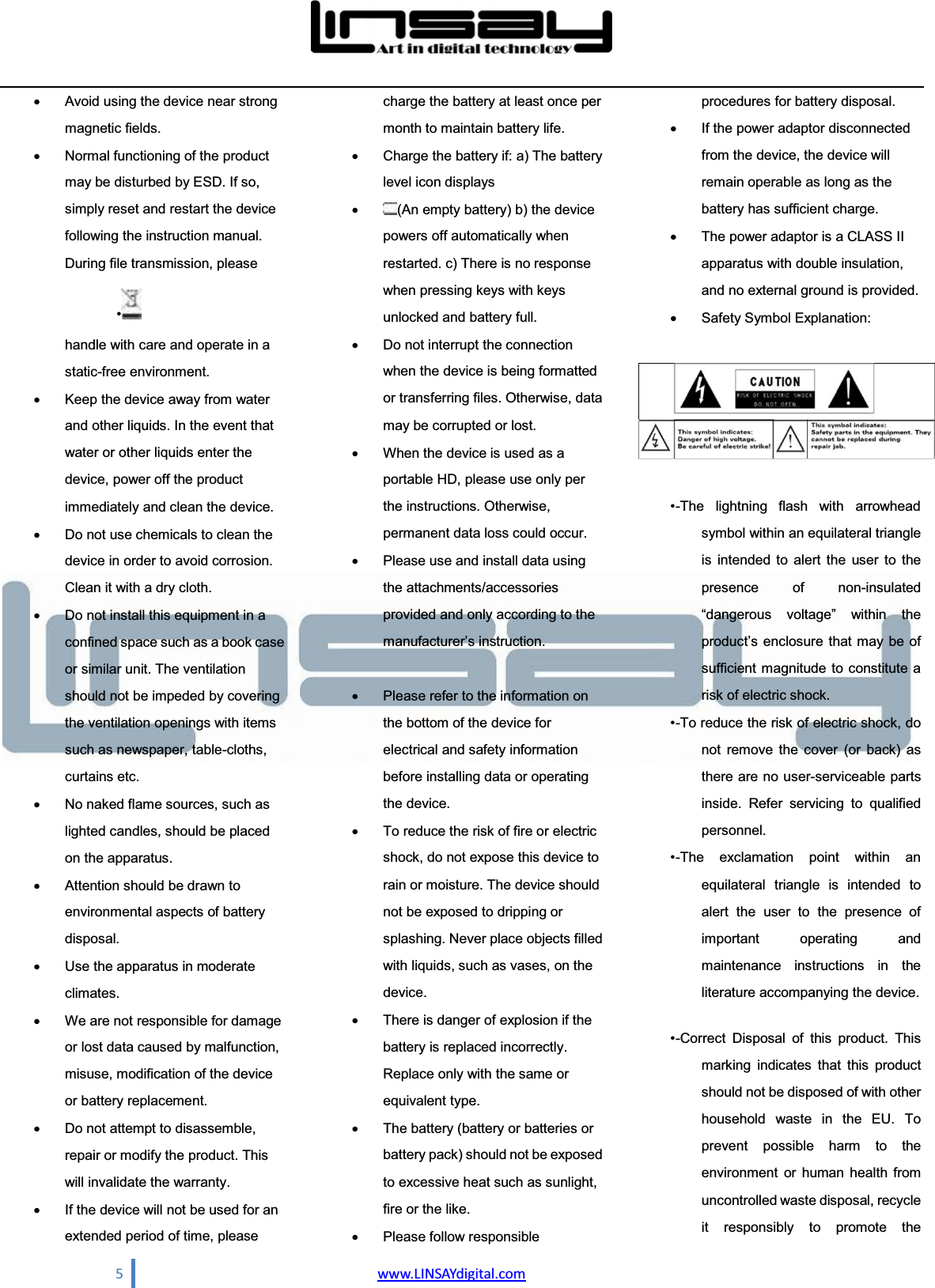  5                                www.LINSAYdigital.com  x  Avoid using the device near strong magnetic fields.   x  Normal functioning of the product may be disturbed by ESD. If so, simply reset and restart the device following the instruction manual. During file transmission, please handle with care and operate in a static-free environment.   x  Keep the device away from water and other liquids. In the event that water or other liquids enter the device, power off the product immediately and clean the device.   x  Do not use chemicals to clean the device in order to avoid corrosion. Clean it with a dry cloth.   x  Do not install this equipment in a confined space such as a book case or similar unit. The ventilation should not be impeded by covering the ventilation openings with items such as newspaper, table-cloths, curtains etc.   x  No naked flame sources, such as lighted candles, should be placed on the apparatus.   x  Attention should be drawn to environmental aspects of battery disposal.  x  Use the apparatus in moderate climates.  x  We are not responsible for damage or lost data caused by malfunction, misuse, modification of the device or battery replacement.   x  Do not attempt to disassemble, repair or modify the product. This will invalidate the warranty.   x  If the device will not be used for an extended period of time, please charge the battery at least once per month to maintain battery life.   x  Charge the battery if: a) The battery level icon displays   x (An empty battery) b) the device powers off automatically when restarted. c) There is no response when pressing keys with keys unlocked and battery full.   x  Do not interrupt the connection when the device is being formatted or transferring files. Otherwise, data may be corrupted or lost.   x  When the device is used as a portable HD, please use only per the instructions. Otherwise, permanent data loss could occur.   x  Please use and install data using the attachments/accessories provided and only according to the PDQXIDFWXUHU¶VLQVWUXFWLRQ   x  Please refer to the information on the bottom of the device for electrical and safety information before installing data or operating the device.   x  To reduce the risk of fire or electric shock, do not expose this device to rain or moisture. The device should not be exposed to dripping or splashing. Never place objects filled with liquids, such as vases, on the device.  x  There is danger of explosion if the battery is replaced incorrectly. Replace only with the same or equivalent type.   x  The battery (battery or batteries or battery pack) should not be exposed to excessive heat such as sunlight, fire or the like.   x  Please follow responsible procedures for battery disposal.   x  If the power adaptor disconnected from the device, the device will remain operable as long as the battery has sufficient charge.   x  The power adaptor is a CLASS II apparatus with double insulation, and no external ground is provided.   x Safety Symbol Explanation:     -The  lightning  flash with arrowhead symbol within an equilateral triangle is intended to alert the user to the presence of non-insulated ³GDQJHURXV YROWDJH´ ZLWKLQ WKHSURGXFW¶V HQFORVXUH WKDWPD\ EHRIsufficient magnitude to constitute a risk of electric shock.    -To reduce the risk of electric shock, do not remove the cover (or back) as there are no user-serviceable parts inside. Refer servicing to qualified personnel.   -The exclamation point within an equilateral triangle is intended to alert the user to the presence of important operating and maintenance instructions in the literature accompanying the device.    -Correct Disposal of this product. This marking indicates that this product should not be disposed of with other household waste in the EU. To prevent possible harm to the environment or human health from uncontrolled waste disposal, recycle it responsibly to promote the   