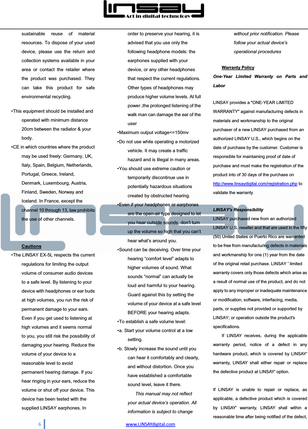  6                                www.LINSAYdigital.com  sustainable reuse of material resources. To dispose of your used device, please use the return and collection systems available in your area or contact the retailer where the product was purchased. They can take this product for safe environmental recycling.    This equipment should be installed and operated with minimum distance 20cm between the radiator &amp; your body.   CE in which countries where the product may be used freely: Germany, UK, Italy, Spain, Belgium, Netherlands, Portugal, Greece, Ireland, Denmark, Luxembourg, Austria, Finland, Sweden, Norway and Iceland. In France, except the channel 10 through 13, law prohibits the use of other channels.     Cautions  The LINSAY EX-5L respects the current regulations for limiting the output volume of consumer audio devices to a safe level. By listening to your device with headphones or ear buds at high volumes, you run the risk of permanent damage to your ears. Even if you get used to listening at high volumes and it seems normal to you, you still risk the possibility of damaging your hearing. Reduce the volume of your device to a reasonable level to avoid permanent hearing damage. If you hear ringing in your ears, reduce the volume or shut off your device. This device has been tested with the supplied LINSAY earphones. In order to preserve your hearing, it is advised that you use only the following headphone models: the earphones supplied with your device, or any other headphones that respect the current regulations. Other types of headphones may produce higher volume levels. At full power ,the prolonged listening of the walk man can damage the ear of the user   Maximum  output  voltage&lt;=150mv    Do not use while operating a motorized vehicle. It may create a traffic hazard and is illegal in many areas.    You should use extreme caution or temporarily discontinue use in potentially hazardous situations created by obstructed hearing.    Even if your headphones or earphones are the open-air type designed to let \RXKHDURXWVLGHVRXQGVGRQ¶WWXUQup the volume VRKLJKWKDW\RXFDQ¶WKHDUZKDW¶VDURXQG\RX   Sound can be deceiving. Over time your KHDULQJ³FRPIRUWOHYHO´DGDSWVWRhigher volumes of sound. What VRXQGV³QRUPDO´FDQDFWXDOO\EHloud and harmful to your hearing. Guard against this by setting the volume of your device at a safe level BEFORE your hearing adapts.    To establish a safe volume level:    a. Start your volume control at a low setting.   b. Slowly increase the sound until you can hear it comfortably and clearly, and without distortion. Once you have established a comfortable sound level, leave it there.   This manual may not reflect \RXUDFWXDOGHYLFH¶VRSHUDWLRQ$OOinformation is subject to change without prior notification. Please IROORZ\RXUDFWXDOGHYLFH¶Voperational procedures  Warranty Policy One-Year Limited Warranty on Parts and Labor LINSAY provides a &quot;ONE-YEAR LIMITED WARRANTY&quot; against manufacturing defects in materials and workmanship to the original purchaser of a new LINSAY purchased from an authorized LINSAY U.S., which begins on the date of purchase by the customer. Customer is responsible for maintaining proof of date of purchase and must make the registration of the product into of 30 days of the purchase on http://www.linsaydigital.com/registration.php to validate the warranty LINSAY&apos;s Responsibility LINSAY purchased new from an authorized LINSAY U.S. reseller and that are used in the fifty (50) United States or Puerto Rico are warranted to be free from manufacturing defects in materials and workmanship for one (1) year from the date of the original retail purchase. LINSAY &apos; limited warranty covers only those defects which arise as a result of normal use of the product, and do not apply to any improper or inadequate maintenance or modification; software, interfacing, media, parts, or supplies not provided or supported by LINSAY; or operation outside the product&apos;s specifications. If LINSAY receives, during the applicable warranty period, notice of a defect in any hardware product, which is covered by LINSAY&apos; warranty, LINSAY shall either repair or replace the defective product at LINSAY&apos; option.  If LINSAY is unable to repair or replace, as applicable, a defective product which is covered by LINSAY&apos; warranty, LINSAY shall within a reasonable time after being notified of the defect, 