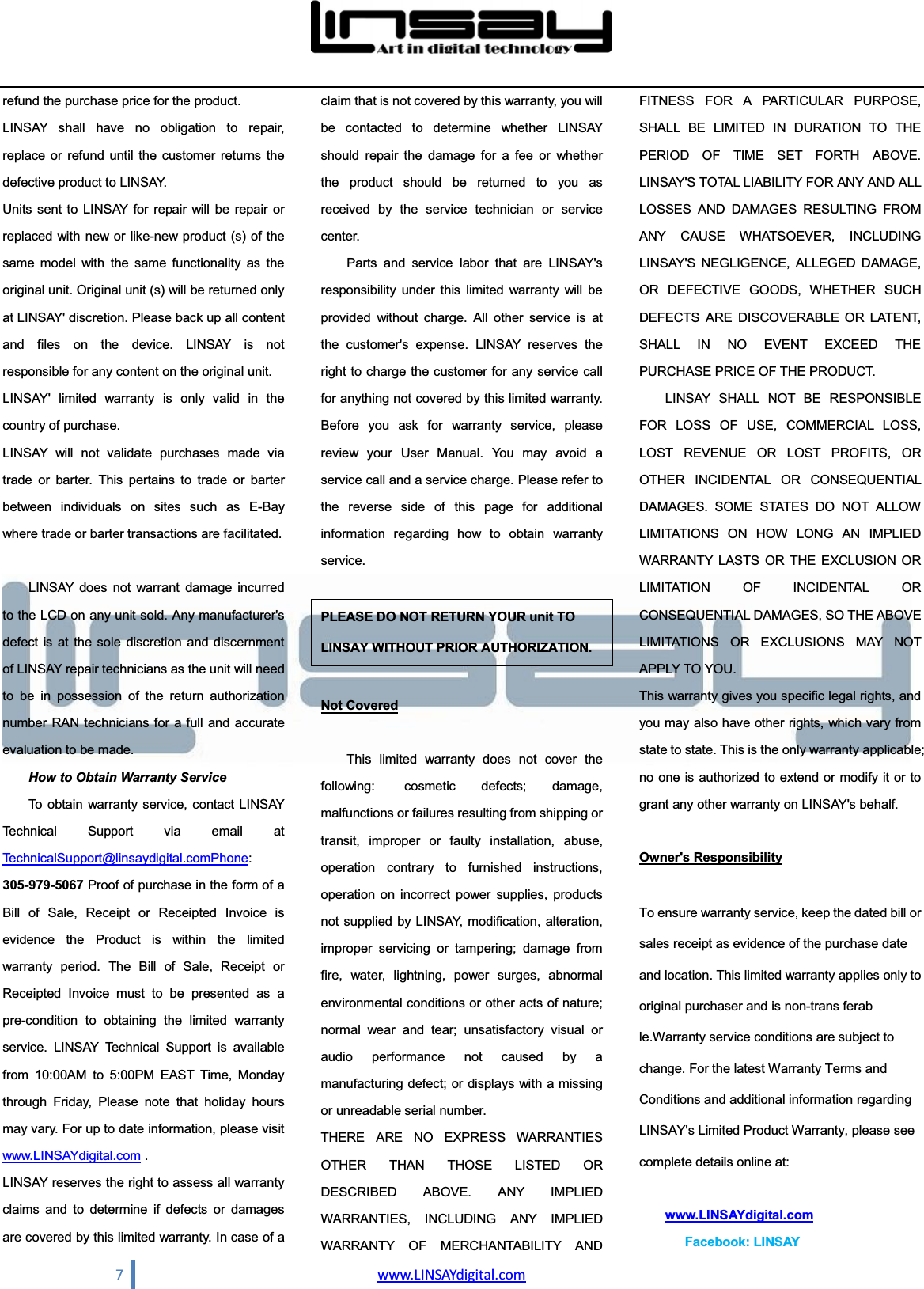  7                                www.LINSAYdigital.com  refund the purchase price for the product. LINSAY shall have no obligation to repair, replace or refund until the customer returns the defective product to LINSAY. Units sent to LINSAY for repair will be repair or replaced with new or like-new product (s) of the same model with the same functionality as the original unit. Original unit (s) will be returned only at LINSAY&apos; discretion. Please back up all content and files on the device. LINSAY is not responsible for any content on the original unit. LINSAY&apos; limited warranty is only valid in the country of purchase. LINSAY will not validate purchases made via trade or barter. This pertains to trade or barter between individuals on sites such as E-Bay where trade or barter transactions are facilitated.  LINSAY does not warrant damage incurred to the LCD on any unit sold. Any manufacturer&apos;s defect is at the sole discretion and discernment of LINSAY repair technicians as the unit will need to be in possession of the return authorization number RAN technicians for a full and accurate evaluation to be made. How to Obtain Warranty Service To obtain warranty service, contact LINSAY Technical Support via email at TechnicalSupport@linsaydigital.comPhone: 305-979-5067 Proof of purchase in the form of a Bill of Sale, Receipt or Receipted Invoice is evidence the Product is within the limited warranty period. The Bill of Sale, Receipt or Receipted Invoice must to be presented as a pre-condition to obtaining the limited warranty service. LINSAY Technical Support is available from 10:00AM to 5:00PM EAST Time, Monday through Friday, Please note that holiday hours may vary. For up to date information, please visit www.LINSAYdigital.com . LINSAY reserves the right to assess all warranty claims and to determine if defects or damages are covered by this limited warranty. In case of a claim that is not covered by this warranty, you will be contacted to determine whether LINSAY should repair the damage for a fee or whether the product should be returned to you as received by the service technician or service center. Parts and service labor that are LINSAY&apos;s responsibility under this limited warranty will be provided without charge. All other service is at the customer&apos;s expense. LINSAY reserves the right to charge the customer for any service call for anything not covered by this limited warranty. Before you ask for warranty service, please review your User Manual. You may avoid a service call and a service charge. Please refer to the reverse side of this page for additional information regarding how to obtain warranty service. PLEASE DO NOT RETURN YOUR unit TO LINSAY WITHOUT PRIOR AUTHORIZATION. Not Covered This limited warranty does not cover the following:  cosmetic defects; damage, malfunctions or failures resulting from shipping or transit, improper or faulty installation, abuse, operation contrary to furnished instructions, operation on incorrect power supplies, products not supplied by LINSAY, modification, alteration, improper servicing or tampering; damage from fire, water, lightning, power surges, abnormal environmental conditions or other acts of nature; normal wear and tear; unsatisfactory visual or audio performance not caused by a manufacturing defect; or displays with a missing or unreadable serial number.   THERE ARE NO EXPRESS WARRANTIES OTHER THAN THOSE LISTED OR DESCRIBED ABOVE. ANY IMPLIED WARRANTIES, INCLUDING ANY IMPLIED WARRANTY OF MERCHANTABILITY AND FITNESS FOR A PARTICULAR PURPOSE, SHALL BE LIMITED IN DURATION TO THE PERIOD OF TIME SET FORTH ABOVE. LINSAY&apos;S TOTAL LIABILITY FOR ANY AND ALL LOSSES AND DAMAGES RESULTING FROM ANY CAUSE WHATSOEVER, INCLUDING LINSAY&apos;S NEGLIGENCE, ALLEGED DAMAGE, OR DEFECTIVE GOODS, WHETHER SUCH DEFECTS ARE DISCOVERABLE OR LATENT, SHALL IN NO EVENT EXCEED THE PURCHASE PRICE OF THE PRODUCT. LINSAY SHALL NOT BE RESPONSIBLE FOR LOSS OF USE, COMMERCIAL LOSS, LOST REVENUE OR LOST PROFITS, OR OTHER INCIDENTAL OR CONSEQUENTIAL DAMAGES. SOME STATES DO NOT ALLOW LIMITATIONS ON HOW LONG AN IMPLIED WARRANTY LASTS OR THE EXCLUSION OR LIMITATION OF INCIDENTAL OR CONSEQUENTIAL DAMAGES, SO THE ABOVE LIMITATIONS OR EXCLUSIONS MAY NOT APPLY TO YOU. This warranty gives you specific legal rights, and you may also have other rights, which vary from state to state. This is the only warranty applicable; no one is authorized to extend or modify it or to grant any other warranty on LINSAY&apos;s behalf. Owner&apos;s Responsibility To ensure warranty service, keep the dated bill or sales receipt as evidence of the purchase date and location. This limited warranty applies only to original purchaser and is non-trans ferab le.Warranty service conditions are subject to change. For the latest Warranty Terms and Conditions and additional information regarding LINSAY&apos;s Limited Product Warranty, please see complete details online at:         www.LINSAYdigital.com    Facebook: LINSAY 