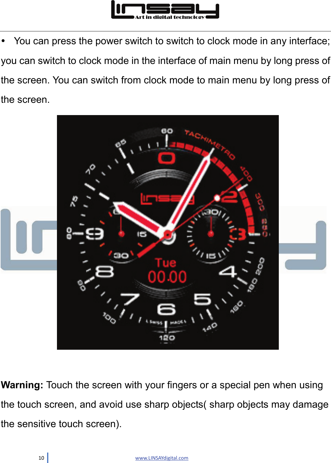  10                               www.LINSAYdigital.com   You can press the power switch to switch to clock mode in any interface; you can switch to clock mode in the interface of main menu by long press of the screen. You can switch from clock mode to main menu by long press of the screen.   Warning: Touch the screen with your fingers or a special pen when using the touch screen, and avoid use sharp objects( sharp objects may damage the sensitive touch screen). 