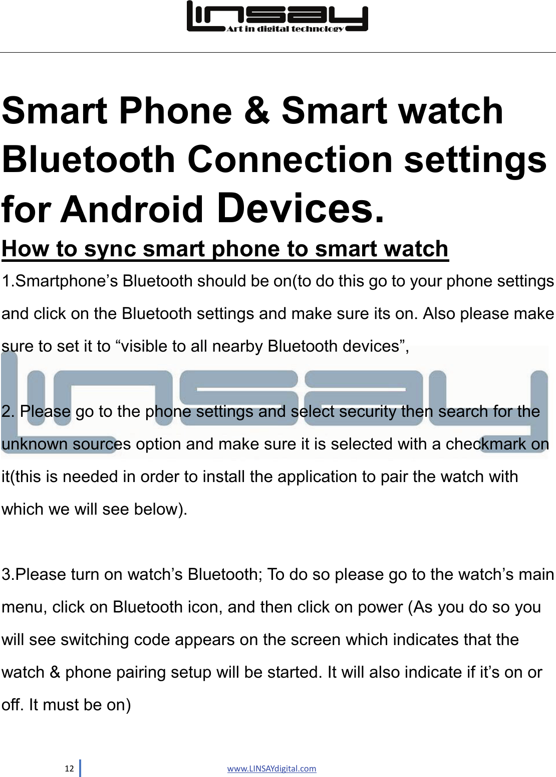  12                               www.LINSAYdigital.com   Smart Phone &amp; Smart watch Bluetooth Connection settings for Android Devices. How to sync smart phone to smart watch 1.Smartphone’s Bluetooth should be on(to do this go to your phone settings and click on the Bluetooth settings and make sure its on. Also please make sure to set it to “visible to all nearby Bluetooth devices”,    2. Please go to the phone settings and select security then search for the unknown sources option and make sure it is selected with a checkmark on it(this is needed in order to install the application to pair the watch with which we will see below).  3.Please turn on watch’s Bluetooth; To do so please go to the watch’s main menu, click on Bluetooth icon, and then click on power (As you do so you will see switching code appears on the screen which indicates that the watch &amp; phone pairing setup will be started. It will also indicate if it’s on or off. It must be on)  