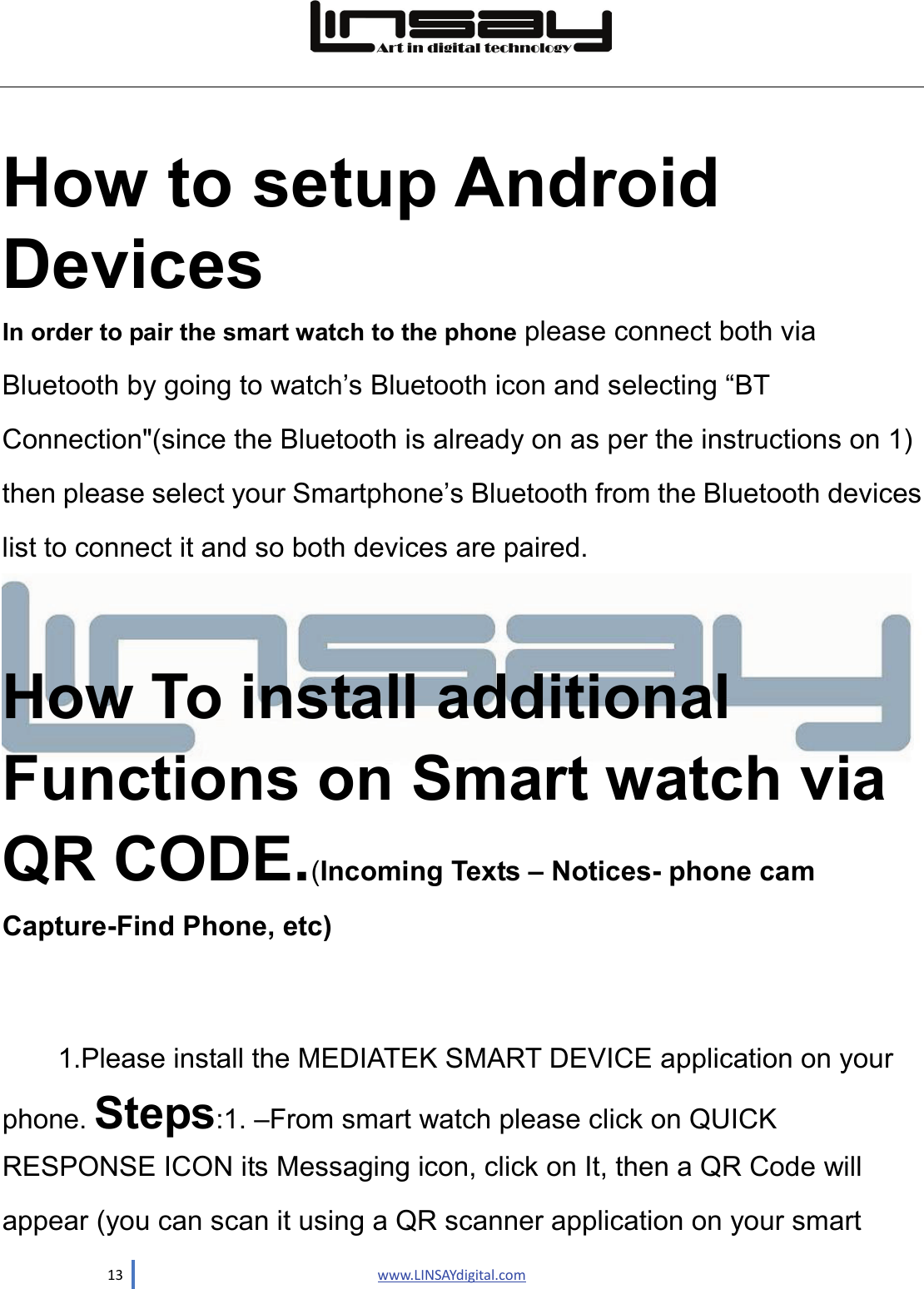  13                               www.LINSAYdigital.com   How to setup Android Devices  In order to pair the smart watch to the phone please connect both via Bluetooth by going to watch’s Bluetooth icon and selecting “BT Connection&quot;(since the Bluetooth is already on as per the instructions on 1) then please select your Smartphone’s Bluetooth from the Bluetooth devices list to connect it and so both devices are paired.  How To install additional Functions on Smart watch via QR CODE.(Incoming Texts – Notices- phone cam Capture-Find Phone, etc)    1.Please install the MEDIATEK SMART DEVICE application on your phone. Steps:1. –From smart watch please click on QUICK RESPONSE ICON its Messaging icon, click on It, then a QR Code will appear (you can scan it using a QR scanner application on your smart   