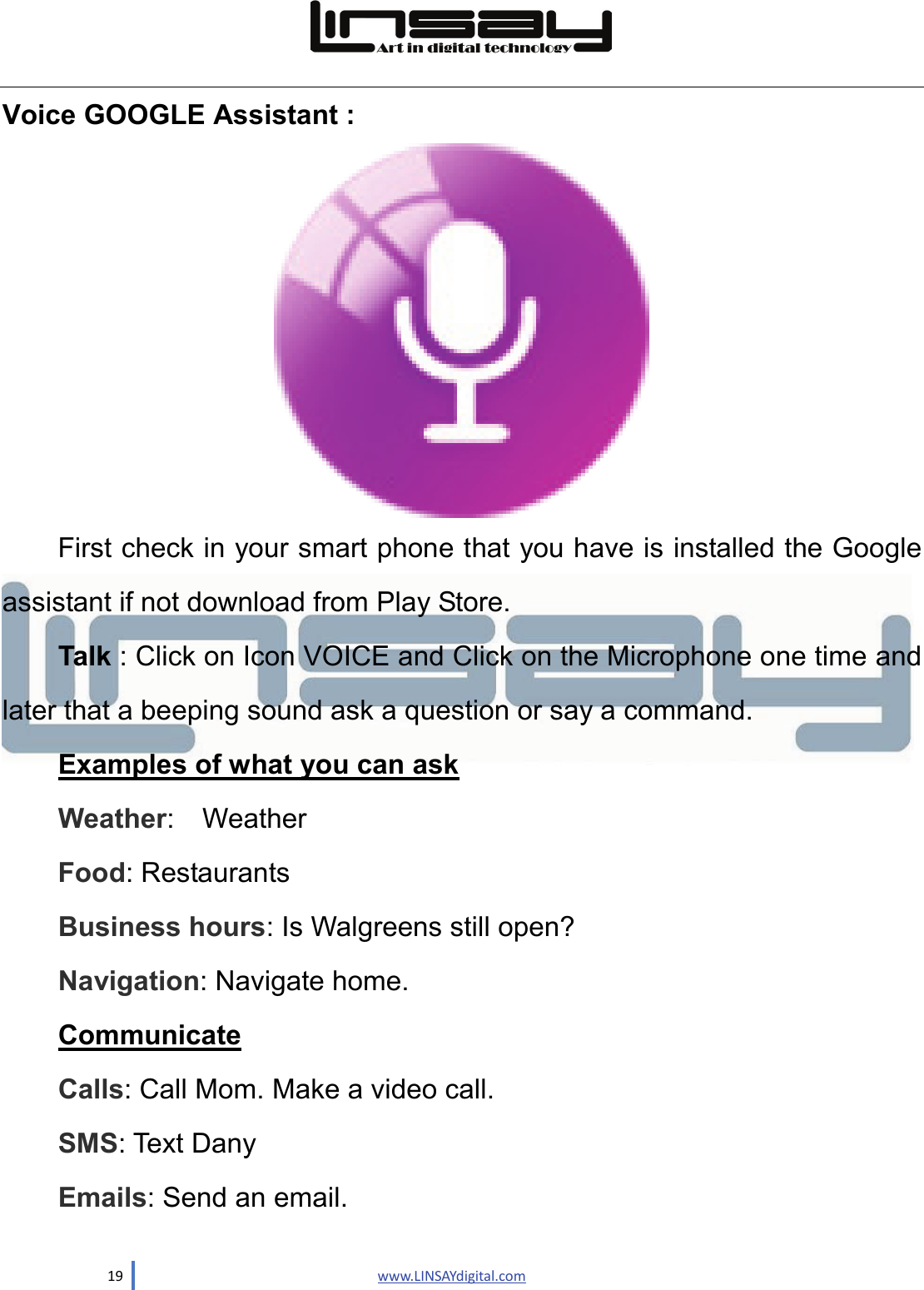  19                               www.LINSAYdigital.com  Voice GOOGLE Assistant :  First check in your smart phone that you have is installed the Google assistant if not download from Play Store. Talk : Click on Icon VOICE and Click on the Microphone one time and later that a beeping sound ask a question or say a command. Examples of what you can ask Weather:  Weather Food: Restaurants   Business hours: Is Walgreens still open? Navigation: Navigate home. Communicate Calls: Call Mom. Make a video call. SMS: Text Dany Emails: Send an email. 
