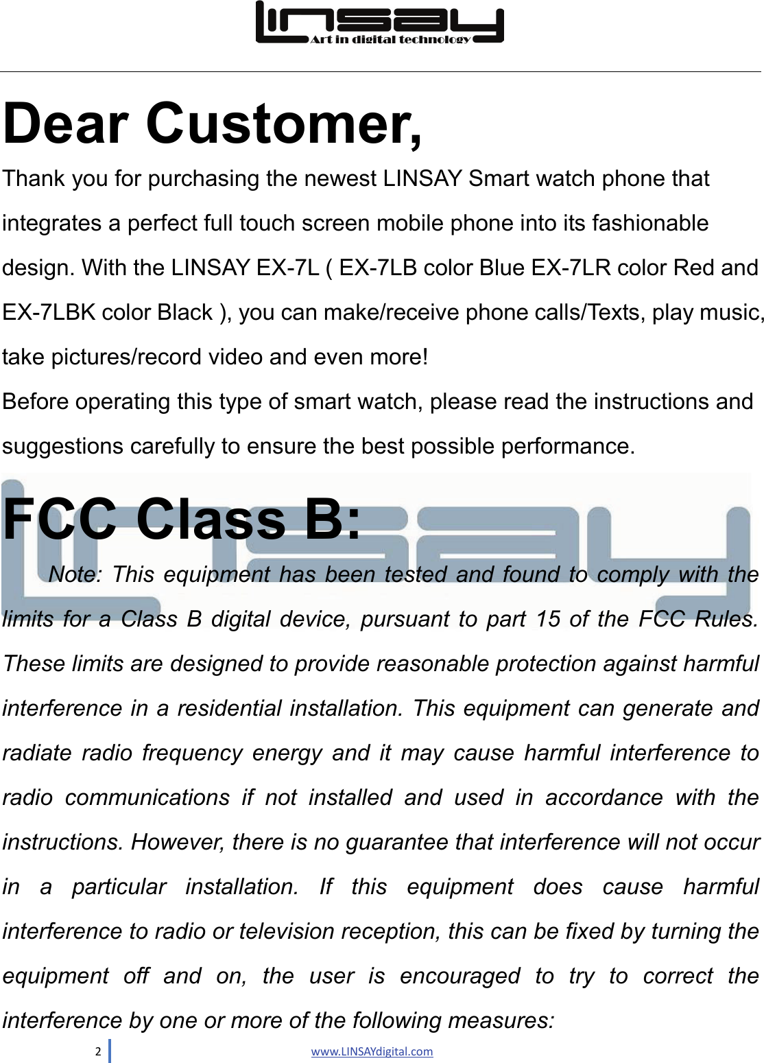  2                               www.LINSAYdigital.com   Dear Customer,  Thank you for purchasing the newest LINSAY Smart watch phone that integrates a perfect full touch screen mobile phone into its fashionable design. With the LINSAY EX-7L ( EX-7LB color Blue EX-7LR color Red and EX-7LBK color Black ), you can make/receive phone calls/Texts, play music, take pictures/record video and even more!   Before operating this type of smart watch, please read the instructions and suggestions carefully to ensure the best possible performance.  FCC Class B: Note: This equipment has been tested and found to comply with the limits for a Class B digital device, pursuant to part 15 of the FCC Rules. These limits are designed to provide reasonable protection against harmful interference in a residential installation. This equipment can generate and radiate radio frequency energy and  it  may cause harmful interference to radio communications if not installed and used in accordance with the instructions. However, there is no guarantee that interference will not occur in a particular installation. If this equipment does cause harmful interference to radio or television reception, this can be fixed by turning the equipment off and on, the user is encouraged to try to correct the interference by one or more of the following measures: 