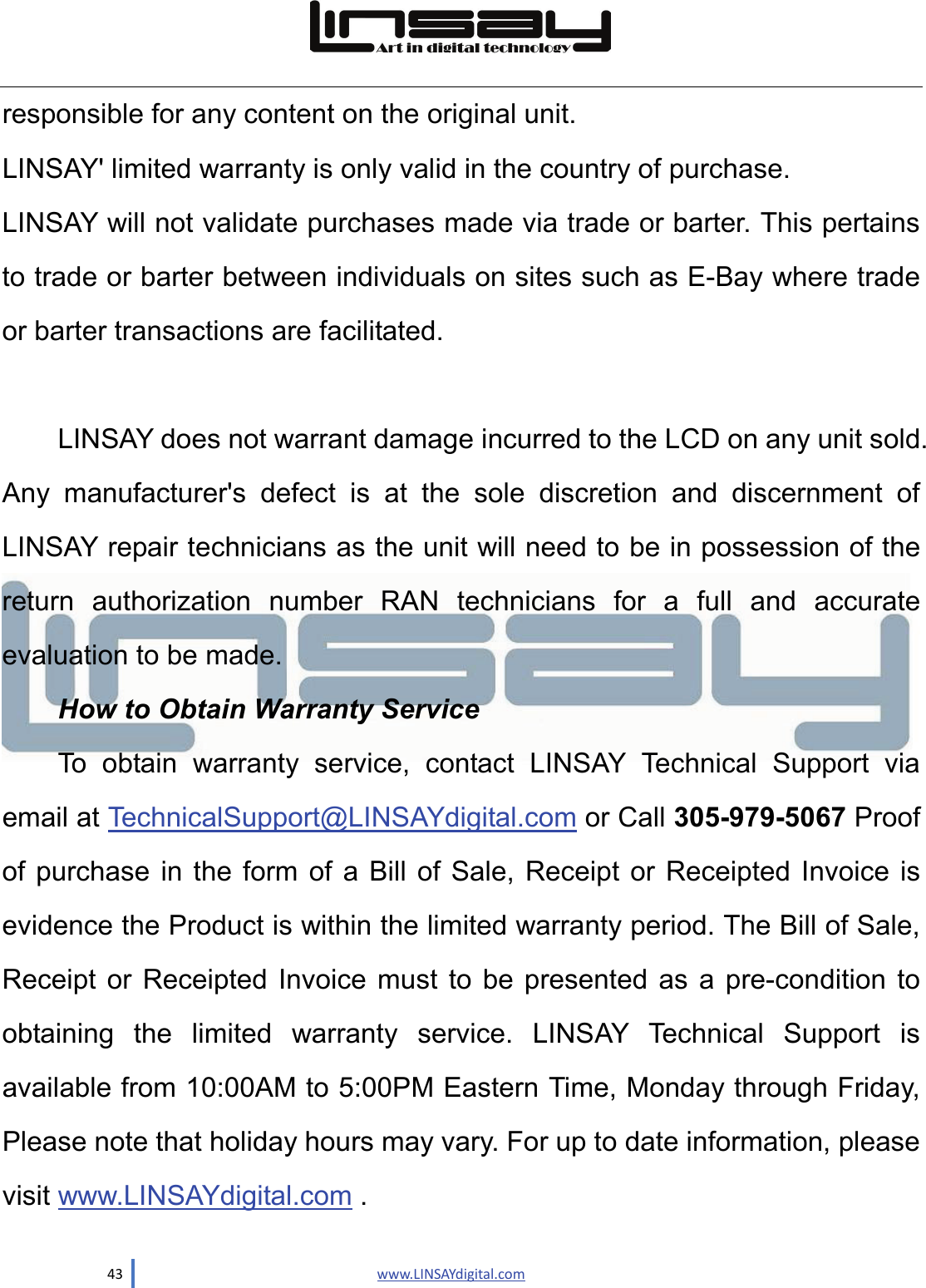  43                               www.LINSAYdigital.com  responsible for any content on the original unit. LINSAY&apos; limited warranty is only valid in the country of purchase. LINSAY will not validate purchases made via trade or barter. This pertains to trade or barter between individuals on sites such as E-Bay where trade or barter transactions are facilitated.  LINSAY does not warrant damage incurred to the LCD on any unit sold. Any manufacturer&apos;s defect is at the sole discretion and discernment of LINSAY repair technicians as the unit will need to be in possession of the return authorization number RAN technicians for a full and accurate evaluation to be made. How to Obtain Warranty Service To obtain warranty service, contact LINSAY Technical Support via email at TechnicalSupport@LINSAYdigital.com or Call 305-979-5067 Proof of purchase in the form of a Bill of Sale, Receipt or Receipted Invoice is evidence the Product is within the limited warranty period. The Bill of Sale, Receipt or Receipted Invoice must to be presented as a pre-condition to obtaining the limited warranty service. LINSAY Technical Support is available from 10:00AM to 5:00PM Eastern Time, Monday through Friday, Please note that holiday hours may vary. For up to date information, please visit www.LINSAYdigital.com . 