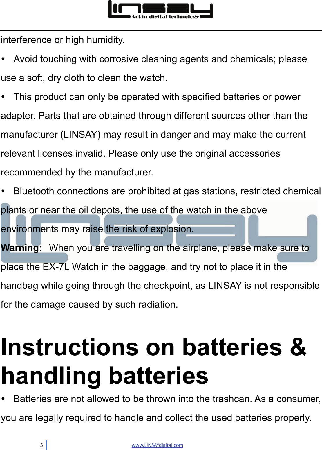  5                               www.LINSAYdigital.com  interference or high humidity.     Avoid touching with corrosive cleaning agents and chemicals; please use a soft, dry cloth to clean the watch.   This product can only be operated with specified batteries or power adapter. Parts that are obtained through different sources other than the manufacturer (LINSAY) may result in danger and may make the current   relevant licenses invalid. Please only use the original accessories recommended by the manufacturer.     Bluetooth connections are prohibited at gas stations, restricted chemical plants or near the oil depots, the use of the watch in the above environments may raise the risk of explosion.   Warning: When you are travelling on the airplane, please make sure to place the EX-7L Watch in the baggage, and try not to place it in the handbag while going through the checkpoint, as LINSAY is not responsible for the damage caused by such radiation.  Instructions on batteries &amp; handling batteries   Batteries are not allowed to be thrown into the trashcan. As a consumer, you are legally required to handle and collect the used batteries properly.   