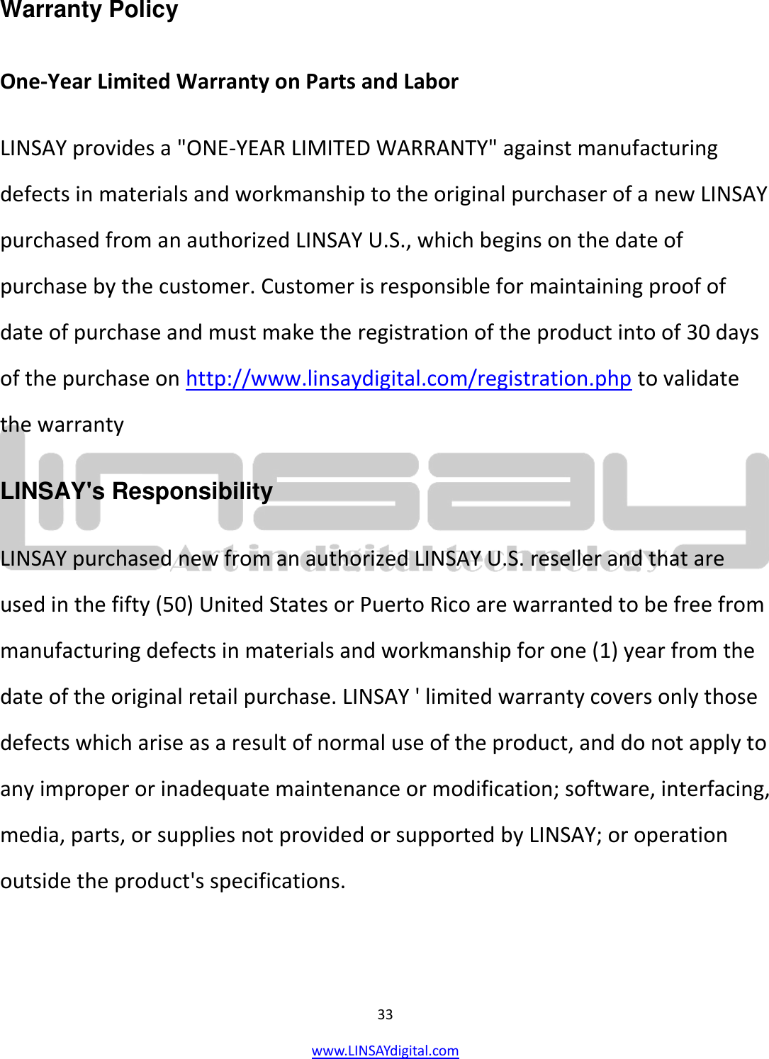  33 www.LINSAYdigital.com   Warranty Policy  One-Year Limited Warranty on Parts and Labor LINSAY provides a &quot;ONE-YEAR LIMITED WARRANTY&quot; against manufacturing defects in materials and workmanship to the original purchaser of a new LINSAY purchased from an authorized LINSAY U.S., which begins on the date of purchase by the customer. Customer is responsible for maintaining proof of date of purchase and must make the registration of the product into of 30 days of the purchase on http://www.linsaydigital.com/registration.php to validate the warranty LINSAY&apos;s Responsibility LINSAY purchased new from an authorized LINSAY U.S. reseller and that are used in the fifty (50) United States or Puerto Rico are warranted to be free from manufacturing defects in materials and workmanship for one (1) year from the date of the original retail purchase. LINSAY &apos; limited warranty covers only those defects which arise as a result of normal use of the product, and do not apply to any improper or inadequate maintenance or modification; software, interfacing, media, parts, or supplies not provided or supported by LINSAY; or operation outside the product&apos;s specifications. 