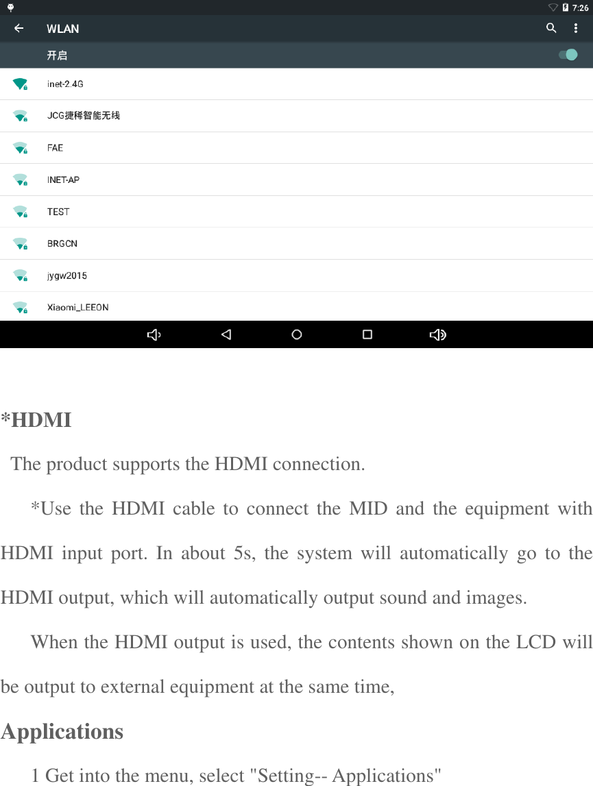   *HDMI     The product supports the HDMI connection.   *Use the HDMI  cable to connect the  MID and  the equipment with HDMI  input  port. In about  5s,  the  system  will automatically  go  to  the HDMI output, which will automatically output sound and images.   When the HDMI output is used, the contents shown on the LCD will be output to external equipment at the same time,   Applications  1 Get into the menu, select &quot;Setting-- Applications&quot; 
