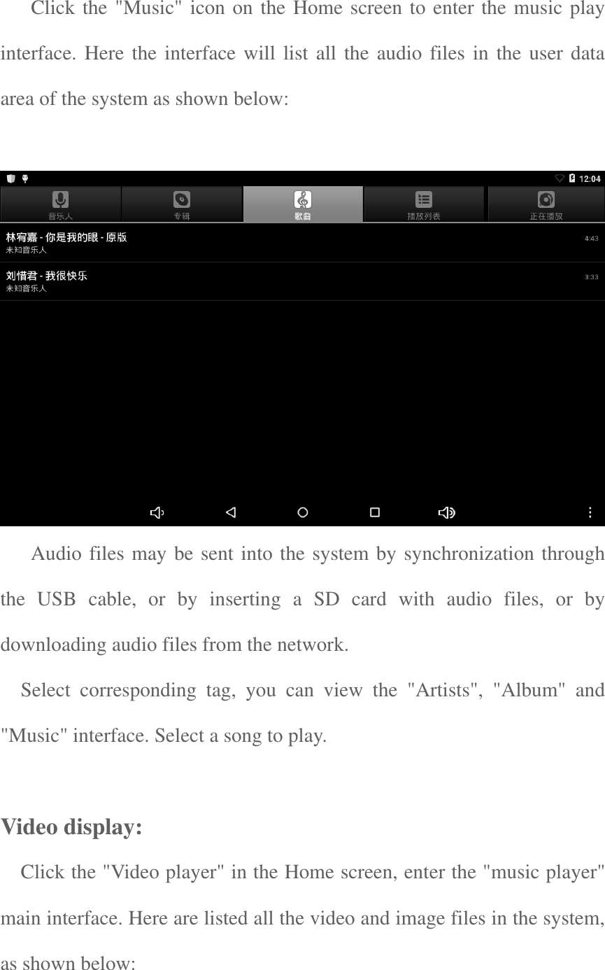      Click the &quot;Music&quot; icon on the Home screen to enter the music play interface. Here the interface will list all the audio files in the user data area of the system as shown below:            Audio files may be sent into the system by synchronization through the  USB  cable,  or  by  inserting  a  SD  card  with  audio  files,  or  by downloading audio files from the network.     Select  corresponding  tag,  you  can  view  the  &quot;Artists&quot;,  &quot;Album&quot;  and &quot;Music&quot; interface. Select a song to play.    Video display:   Click the &quot;Video player&quot; in the Home screen, enter the &quot;music player&quot; main interface. Here are listed all the video and image files in the system, as shown below:   