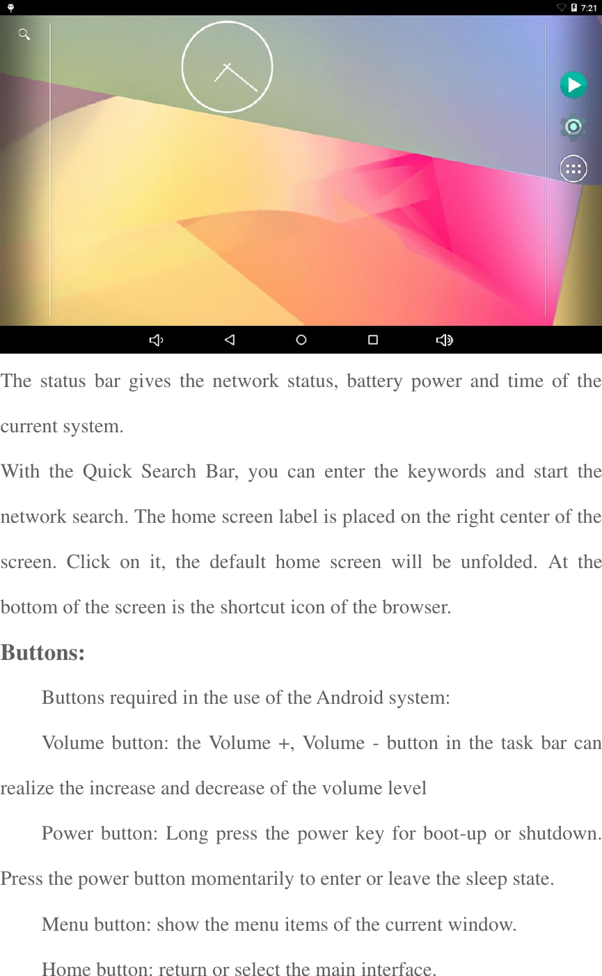   The  status bar gives  the  network  status, battery  power  and  time of the current system. With  the  Quick  Search  Bar,  you  can  enter  the  keywords  and  start  the network search. The home screen label is placed on the right center of the screen.  Click  on  it,  the  default  home  screen  will  be  unfolded.  At  the bottom of the screen is the shortcut icon of the browser.   Buttons:     Buttons required in the use of the Android system: Volume button: the Volume +, Volume - button in the task bar can realize the increase and decrease of the volume level Power button: Long press the power key for boot-up or shutdown. Press the power button momentarily to enter or leave the sleep state.   Menu button: show the menu items of the current window.   Home button: return or select the main interface.   