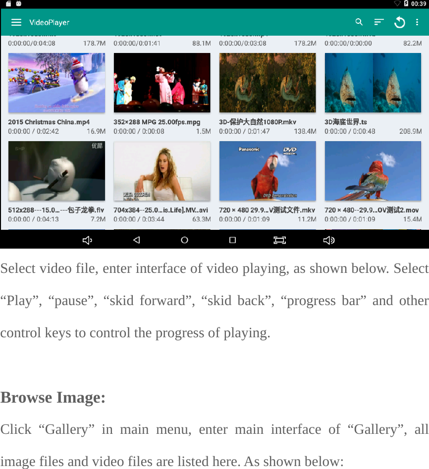  Select video file, enter interface of video playing, as shown below. Select “Play”, “pause”, “skid forward”, “skid back”, “progress bar” and other control keys to control the progress of playing.  Browse Image:   Click “Gallery” in main menu, enter main interface of “Gallery”, all image files and video files are listed here. As shown below:  