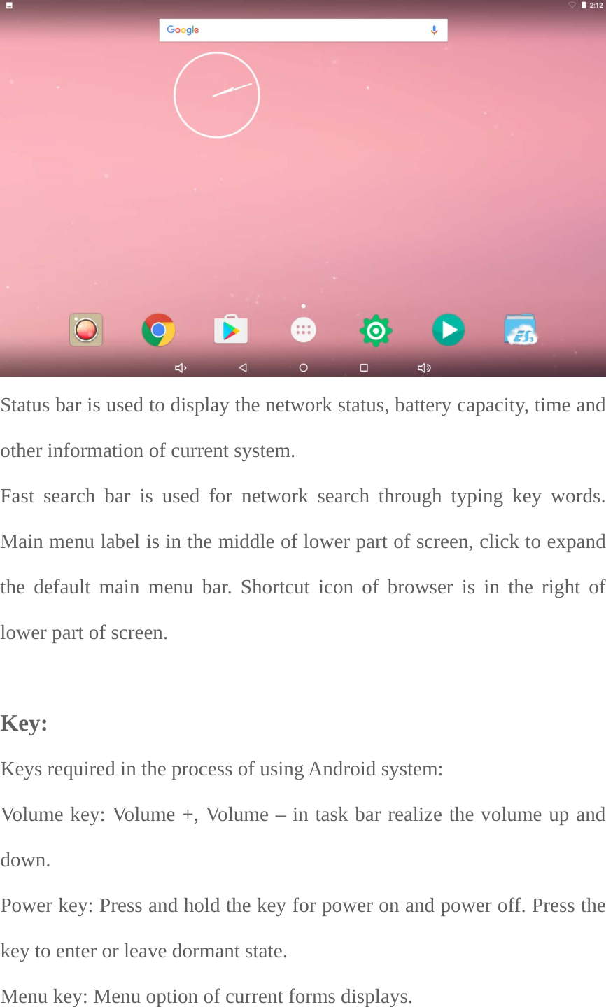  Status bar is used to display the network status, battery capacity, time and other information of current system.     Fast search bar is used for network search through typing key words. Main menu label is in the middle of lower part of screen, click to expand the default main menu bar. Shortcut icon of browser is in the right of lower part of screen.       Key:  Keys required in the process of using Android system:   Volume key: Volume +, Volume – in task bar realize the volume up and down.Power key: Press and hold the key for power on and power off. Press the key to enter or leave dormant state.   Menu key: Menu option of current forms displays.   