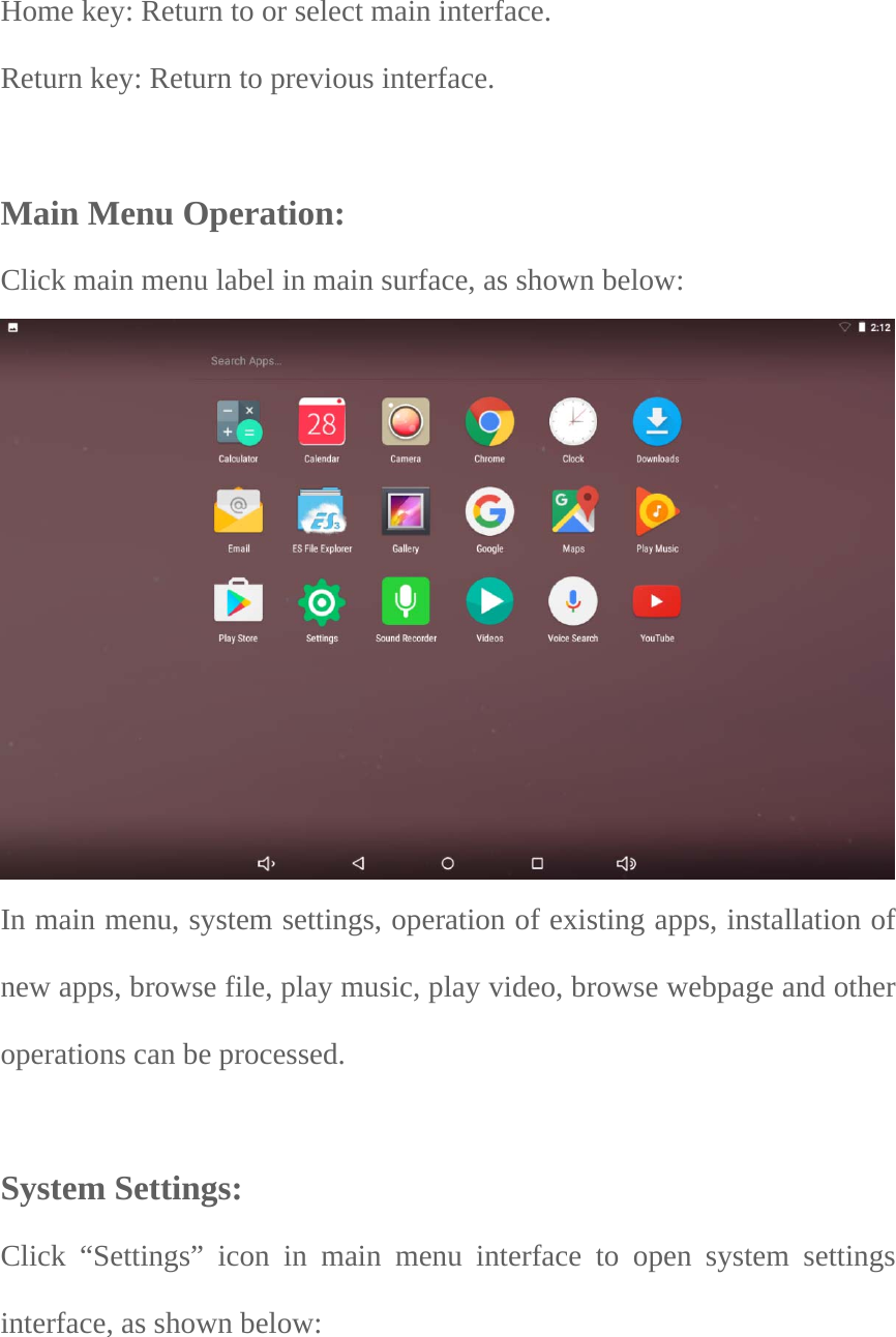  Home key: Return to or select main interface.   Return key: Return to previous interface.   Main Menu Operation: Click main menu label in main surface, as shown below:   In main menu, system settings, operation of existing apps, installation of new apps, browse file, play music, play video, browse webpage and other operations can be processed.    System Settings:  Click “Settings” icon in main menu interface to open system settings interface, as shown below:     