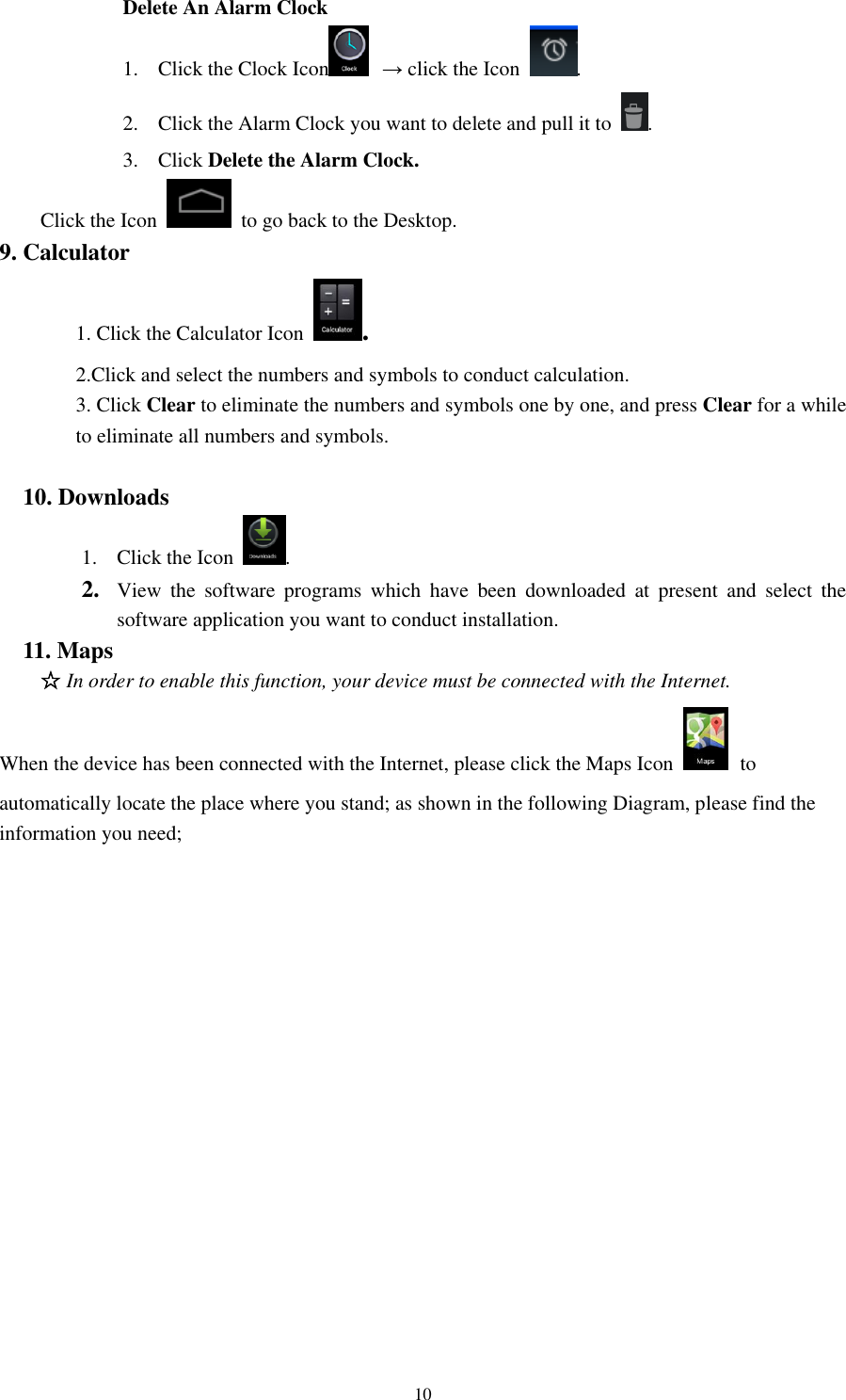 10 Delete An Alarm Clock 1. Click the Clock Icon  → click the Icon  .   2. Click the Alarm Clock you want to delete and pull it to  .   3. Click Delete the Alarm Clock. Click the Icon    to go back to the Desktop.   9. Calculator   1. Click the Calculator Icon  .   2.Click and select the numbers and symbols to conduct calculation.   3. Click Clear to eliminate the numbers and symbols one by one, and press Clear for a while to eliminate all numbers and symbols.    10. Downloads 1. Click the Icon  .   2. View  the  software  programs  which  have  been  downloaded  at  present  and  select  the software application you want to conduct installation.   11. Maps   ☆ In order to enable this function, your device must be connected with the Internet.   When the device has been connected with the Internet, please click the Maps Icon   to automatically locate the place where you stand; as shown in the following Diagram, please find the information you need;   