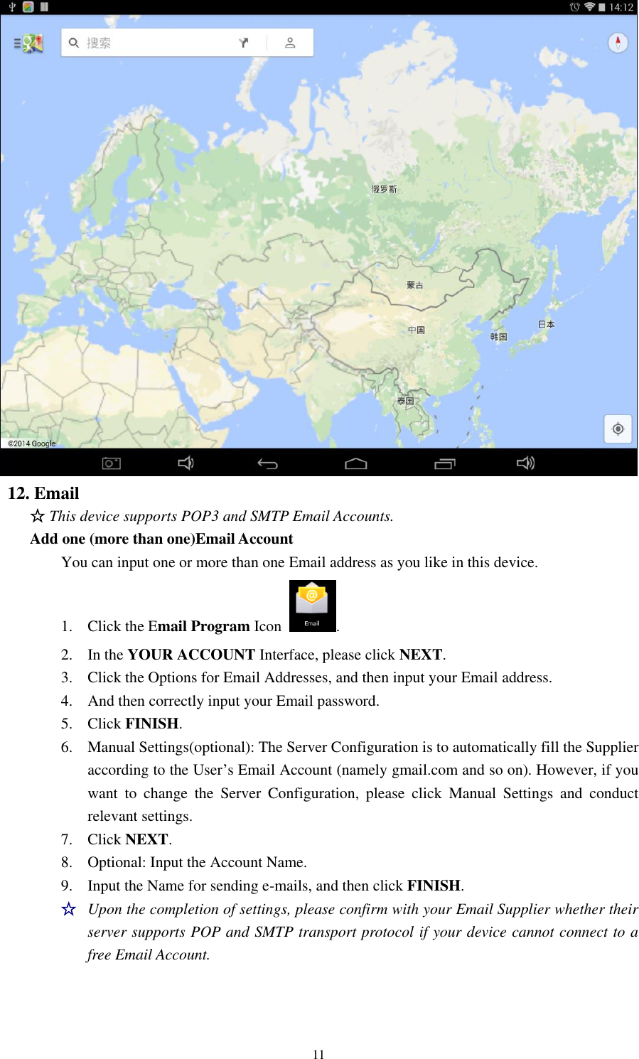 11  12. Email   ☆ This device supports POP3 and SMTP Email Accounts. Add one (more than one)Email Account   You can input one or more than one Email address as you like in this device. 1. Click the Email Program Icon  .   2. In the YOUR ACCOUNT Interface, please click NEXT. 3. Click the Options for Email Addresses, and then input your Email address. 4. And then correctly input your Email password.   5. Click FINISH.   6. Manual Settings(optional): The Server Configuration is to automatically fill the Supplier according to the User’s Email Account (namely gmail.com and so on). However, if you want  to  change  the  Server  Configuration,  please  click  Manual  Settings  and  conduct relevant settings.   7. Click NEXT.   8. Optional: Input the Account Name.   9. Input the Name for sending e-mails, and then click FINISH. ☆ Upon the completion of settings, please confirm with your Email Supplier whether their server supports POP and SMTP transport protocol if your device cannot connect to a free Email Account.   