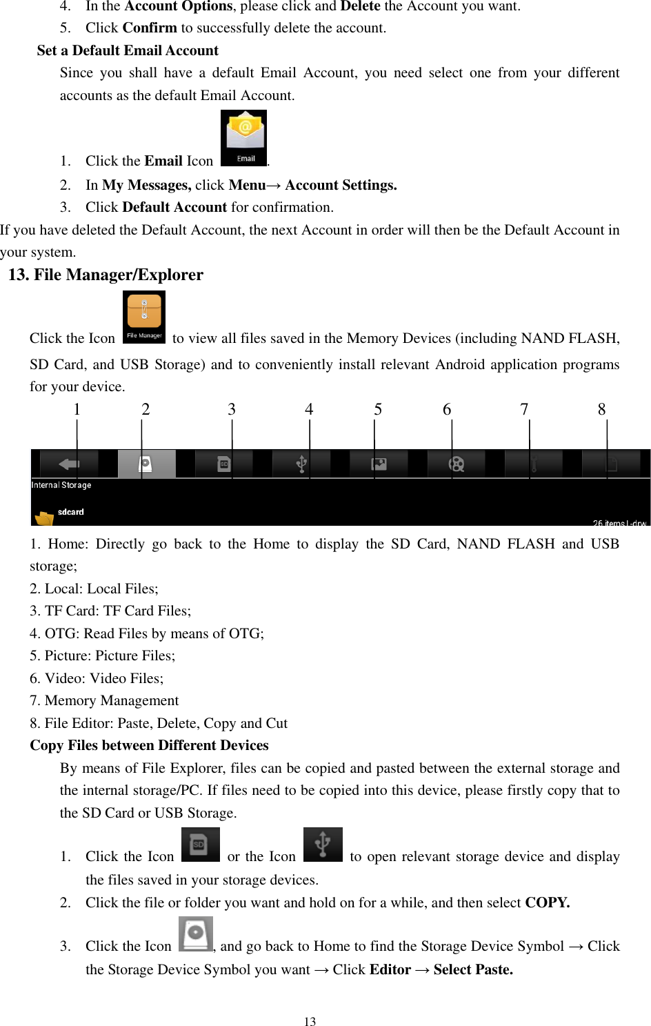 13 4. In the Account Options, please click and Delete the Account you want. 5. Click Confirm to successfully delete the account. Set a Default Email Account     Since  you  shall  have  a  default  Email  Account,  you  need  select  one  from  your  different accounts as the default Email Account. 1. Click the Email Icon  .     2. In My Messages, click Menu→ Account Settings. 3. Click Default Account for confirmation. If you have deleted the Default Account, the next Account in order will then be the Default Account in your system.   13. File Manager/Explorer Click the Icon    to view all files saved in the Memory Devices (including NAND FLASH, SD Card, and USB Storage) and to conveniently install relevant Android application programs for your device.      1       2         3        4       5       6        7        8      1.  Home:  Directly  go  back  to  the  Home  to  display  the  SD  Card,  NAND  FLASH  and  USB storage;   2. Local: Local Files; 3. TF Card: TF Card Files;   4. OTG: Read Files by means of OTG; 5. Picture: Picture Files;   6. Video: Video Files; 7. Memory Management   8. File Editor: Paste, Delete, Copy and Cut   Copy Files between Different Devices   By means of File Explorer, files can be copied and pasted between the external storage and the internal storage/PC. If files need to be copied into this device, please firstly copy that to the SD Card or USB Storage.   1. Click the Icon    or the Icon    to open relevant storage device and display the files saved in your storage devices.   2. Click the file or folder you want and hold on for a while, and then select COPY.   3. Click the Icon  , and go back to Home to find the Storage Device Symbol → Click the Storage Device Symbol you want → Click Editor → Select Paste. 