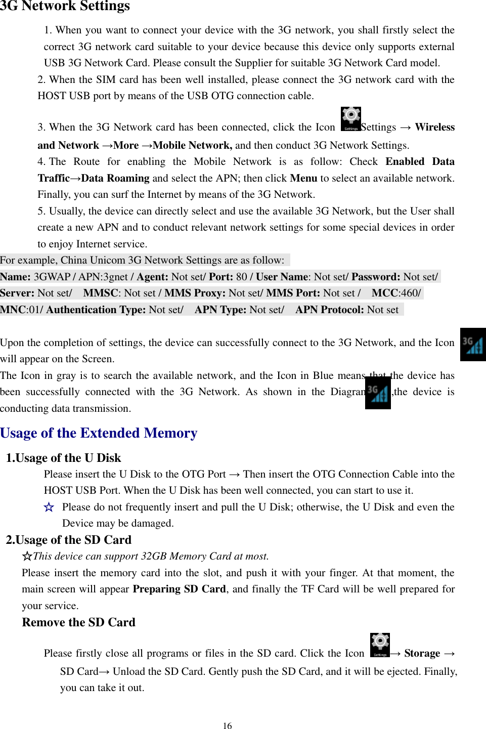 16  3G Network Settings 1. When you want to connect your device with the 3G network, you shall firstly select the correct 3G network card suitable to your device because this device only supports external USB 3G Network Card. Please consult the Supplier for suitable 3G Network Card model.   2. When the SIM card has been well installed, please connect the 3G network card with the HOST USB port by means of the USB OTG connection cable.   3. When the 3G Network card has been connected, click the Icon  Settings → Wireless and Network →More →Mobile Network, and then conduct 3G Network Settings.   4. The  Route  for  enabling  the  Mobile  Network  is  as  follow:  Check  Enabled  Data Traffic→Data Roaming and select the APN; then click Menu to select an available network. Finally, you can surf the Internet by means of the 3G Network.   5. Usually, the device can directly select and use the available 3G Network, but the User shall create a new APN and to conduct relevant network settings for some special devices in order to enjoy Internet service.   For example, China Unicom 3G Network Settings are as follow:   Name: 3GWAP / APN:3gnet / Agent: Not set/ Port: 80 / User Name: Not set/ Password: Not set/ Server: Not set/    MMSC: Not set / MMS Proxy: Not set/ MMS Port: Not set /    MCC:460/ MNC:01/ Authentication Type: Not set/    APN Type: Not set/    APN Protocol: Not set      Upon the completion of settings, the device can successfully connect to the 3G Network, and the Icon will appear on the Screen. The Icon in gray is to search the available network, and the Icon in Blue means that the device has been  successfully  connected  with  the  3G  Network.  As  shown  in  the  Diagram        ,the  device  is conducting data transmission. Usage of the Extended Memory 1.Usage of the U Disk   Please insert the U Disk to the OTG Port → Then insert the OTG Connection Cable into the HOST USB Port. When the U Disk has been well connected, you can start to use it.     ☆ Please do not frequently insert and pull the U Disk; otherwise, the U Disk and even the Device may be damaged.   2.Usage of the SD Card   ☆This device can support 32GB Memory Card at most.     Please insert the memory card into the slot, and push it with your finger. At that moment, the main screen will appear Preparing SD Card, and finally the TF Card will be well prepared for your service.   Remove the SD Card Please firstly close all programs or files in the SD card. Click the Icon  → Storage → SD Card→ Unload the SD Card. Gently push the SD Card, and it will be ejected. Finally, you can take it out.   