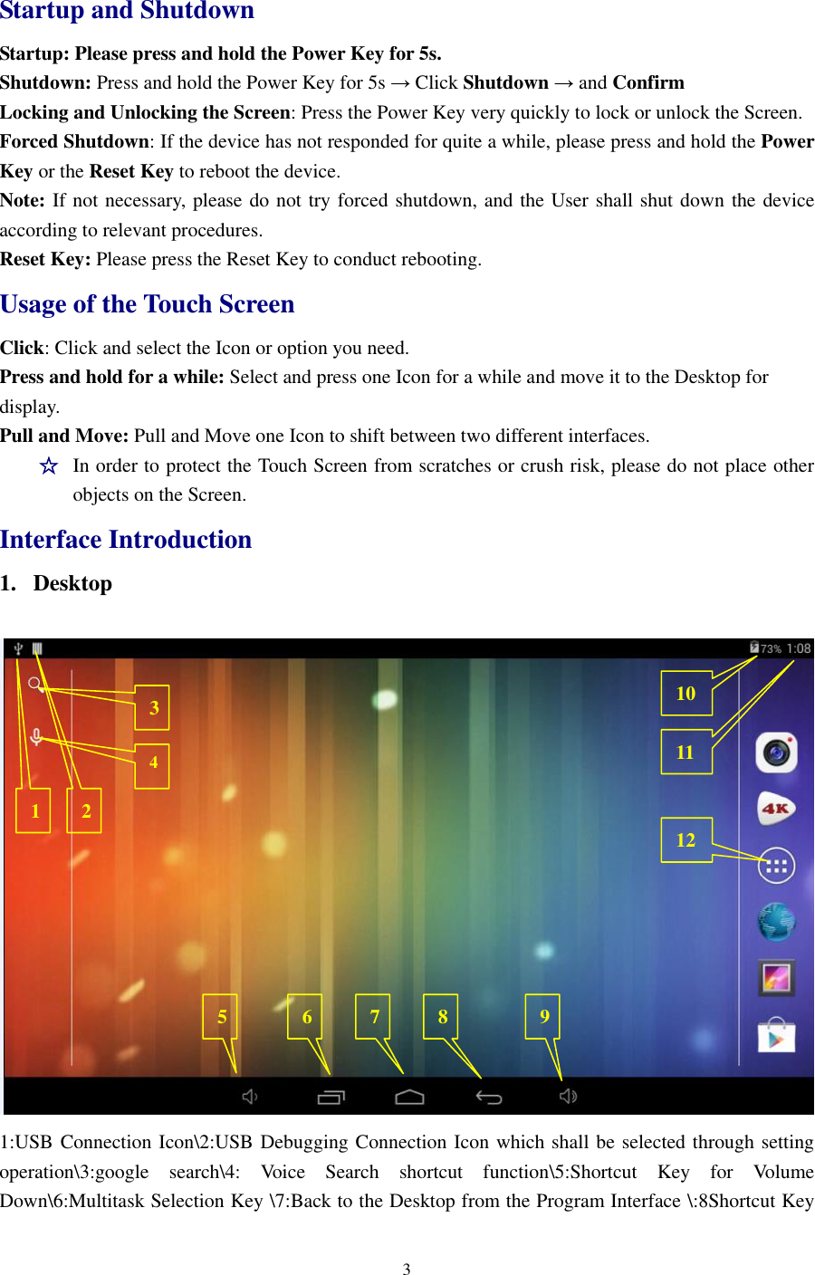 3  Startup and Shutdown Startup: Please press and hold the Power Key for 5s.   Shutdown: Press and hold the Power Key for 5s → Click Shutdown → and Confirm Locking and Unlocking the Screen: Press the Power Key very quickly to lock or unlock the Screen. Forced Shutdown: If the device has not responded for quite a while, please press and hold the Power Key or the Reset Key to reboot the device.   Note: If not necessary, please do not try forced shutdown, and the User shall shut down the device according to relevant procedures.   Reset Key: Please press the Reset Key to conduct rebooting. Usage of the Touch Screen   Click: Click and select the Icon or option you need.   Press and hold for a while: Select and press one Icon for a while and move it to the Desktop for display.   Pull and Move: Pull and Move one Icon to shift between two different interfaces.     ☆ In order to protect the Touch Screen from scratches or crush risk, please do not place other objects on the Screen.   Interface Introduction 1. Desktop     1:USB Connection Icon\2:USB Debugging Connection Icon which shall be selected through setting operation\3:google  search\4:  Voice  Search  shortcut  function\5:Shortcut  Key  for  Volume Down\6:Multitask Selection Key \7:Back to the Desktop from the Program Interface \:8Shortcut Key 1 2 3 7 6 5 9 8 4 10 11 12 