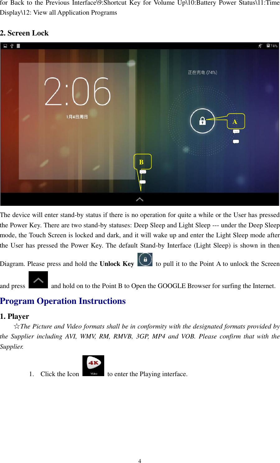 4 for Back to the  Previous Interface\9:Shortcut Key  for Volume Up\10:Battery Power Status\11:Time Display\12: View all Application Programs  2. Screen Lock    The device will enter stand-by status if there is no operation for quite a while or the User has pressed the Power Key. There are two stand-by statuses: Deep Sleep and Light Sleep --- under the Deep Sleep mode, the Touch Screen is locked and dark, and it will wake up and enter the Light Sleep mode after the User has pressed the Power Key. The default Stand-by Interface (Light Sleep) is shown in then Diagram. Please press and hold the Unlock Key  to pull it to the Point A to unlock the Screen and press    and hold on to the Point B to Open the GOOGLE Browser for surfing the Internet. Program Operation Instructions 1. Player   ☆The Picture and Video formats shall be in conformity with the designated formats provided by the  Supplier  including  AVI,  WMV,  RM,  RMVB,  3GP,  MP4  and  VOB.  Please  confirm  that  with  the Supplier.   1. Click the Icon    to enter the Playing interface.   A         B         