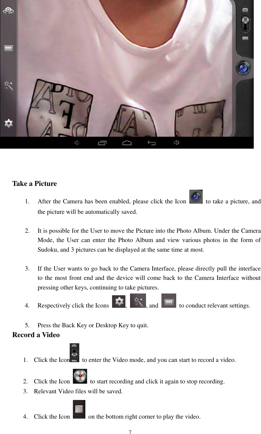 7     Take a Picture 1. After the Camera has been enabled, please click the Icon    to take a picture, and the picture will be automatically saved.    2. It is possible for the User to move the Picture into the Photo Album. Under the Camera Mode, the User can enter the Photo Album and view various photos  in  the  form of Sudoku, and 3 pictures can be displayed at the same time at most.  3. If the User wants to go back to the Camera Interface, please directly pull the interface to the most front end and the device will come back to the Camera Interface without pressing other keys, continuing to take pictures. 4. Respectively click the Icons  ,  , and    to conduct relevant settings.  5. Press the Back Key or Desktop Key to quit. Record a Video 1. Click the Icon   to enter the Video mode, and you can start to record a video.     2. Click the Icon    to start recording and click it again to stop recording. 3. Relevant Video files will be saved. 4. Click the Icon    on the bottom right corner to play the video.   