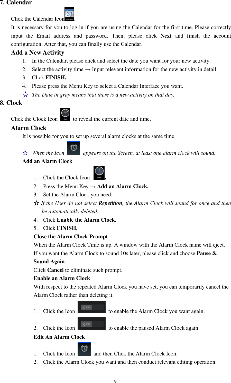9 7. Calendar   Click the Calendar Icon .   It is necessary for you to log in if you are using the Calendar for the first time. Please correctly input  the  Email  address  and  password.  Then,  please  click  Next  and  finish  the  account configuration. After that, you can finally use the Calendar. Add a New Activity   1. In the Calendar, please click and select the date you want for your new activity.   2. Select the activity time → Input relevant information for the new activity in detail. 3. Click FINISH. 4. Please press the Menu Key to select a Calendar Interface you want.   ☆ The Date in gray means that there is a new activity on that day.   8. Clock   Click the Clock Icon    to reveal the current date and time. Alarm Clock   It is possible for you to set up several alarm clocks at the same time. ☆ When the Icon    appears on the Screen, at least one alarm clock will sound.   Add an Alarm Clock 1. Click the Clock Icon .   2. Press the Menu Key → Add an Alarm Clock. 3. Set the Alarm Clock you need. ☆ If the User do not select Repetition, the Alarm Clock will sound for once and then be automatically deleted. 4. Click Enable the Alarm Clock. 5. Click FINISH.    Close the Alarm Clock Prompt  When the Alarm Clock Time is up. A window with the Alarm Clock name will eject.     If you want the Alarm Clock to sound 10s later, please click and choose Pause &amp;       Sound Again.       Click Cancel to eliminate such prompt.        Enable an Alarm Clock                           With respect to the repeated Alarm Clock you have set, you can temporarily cancel the                           Alarm Clock rather than deleting it. 1. Click the Icon    to enable the Alarm Clock you want again.    2. Click the Icon    to enable the paused Alarm Clock again. Edit An Alarm Clock 1. Click the Icon   and then Click the Alarm Clock Icon. 2. Click the Alarm Clock you want and then conduct relevant editing operation. 