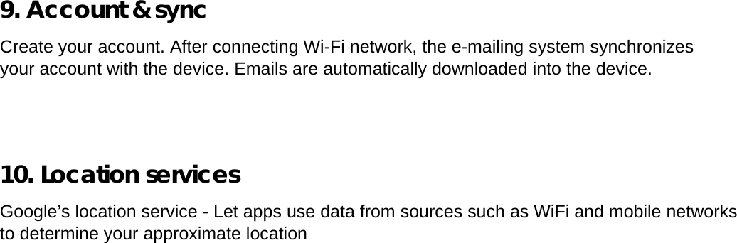  9. Account &amp; sync  Create your account. After connecting Wi-Fi network, the e-mailing system synchronizes your account with the device. Emails are automatically downloaded into the device.      10. Location services  Google’s location service - Let apps use data from sources such as WiFi and mobile networks to determine your approximate location   