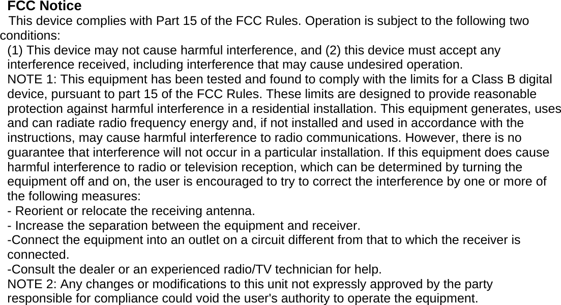   FCC Notice This device complies with Part 15 of the FCC Rules. Operation is subject to the following two conditions: (1) This device may not cause harmful interference, and (2) this device must accept any interference received, including interference that may cause undesired operation. NOTE 1: This equipment has been tested and found to comply with the limits for a Class B digital device, pursuant to part 15 of the FCC Rules. These limits are designed to provide reasonable protection against harmful interference in a residential installation. This equipment generates, uses and can radiate radio frequency energy and, if not installed and used in accordance with the instructions, may cause harmful interference to radio communications. However, there is no guarantee that interference will not occur in a particular installation. If this equipment does cause harmful interference to radio or television reception, which can be determined by turning the equipment off and on, the user is encouraged to try to correct the interference by one or more of the following measures: - Reorient or relocate the receiving antenna. - Increase the separation between the equipment and receiver. -Connect the equipment into an outlet on a circuit different from that to which the receiver is connected. -Consult the dealer or an experienced radio/TV technician for help. NOTE 2: Any changes or modifications to this unit not expressly approved by the party responsible for compliance could void the user&apos;s authority to operate the equipment.    Page 1 