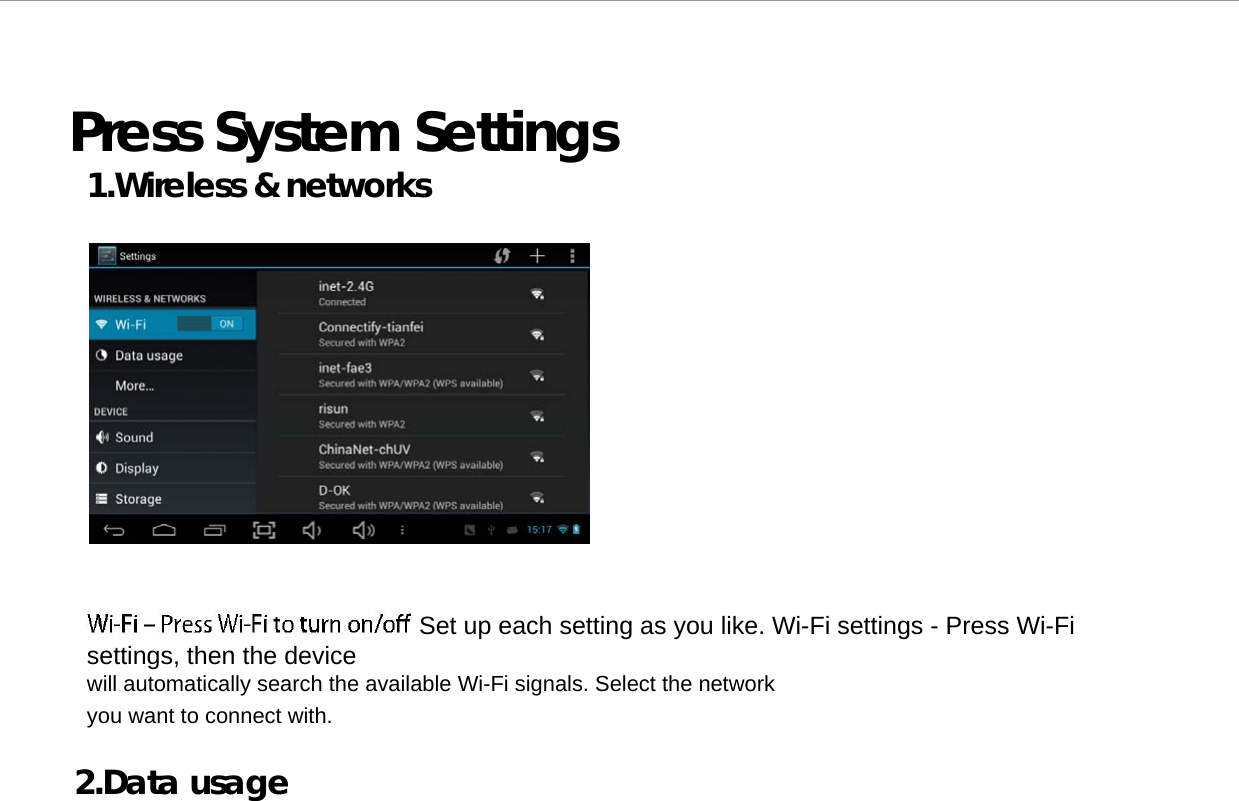  Press System Settings 1.Wireless &amp; networks                     Set up each setting as you like. Wi-Fi settings - Press Wi-Fi settings, then the device  will automatically search the available Wi-Fi signals. Select the network you want to connect with.  2.Data usage     Page   