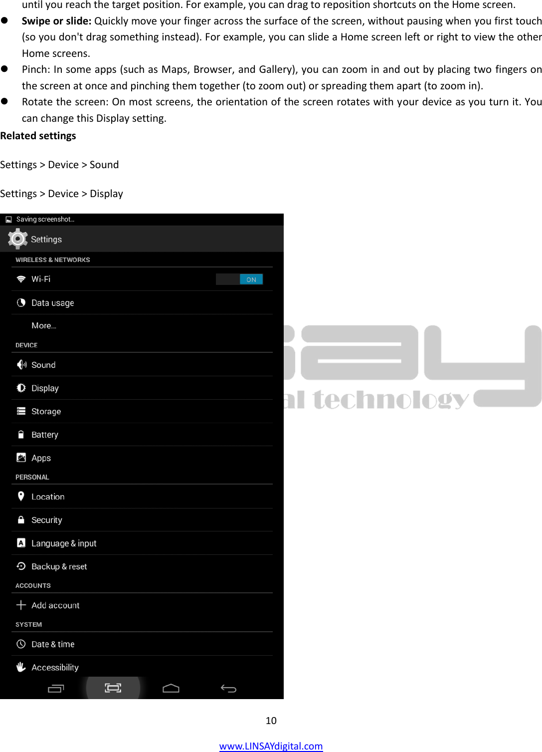  10 www.LINSAYdigital.com   until you reach the target position. For example, you can drag to reposition shortcuts on the Home screen.  Swipe or slide: Quickly move your finger across the surface of the screen, without pausing when you first touch (so you don&apos;t drag something instead). For example, you can slide a Home screen left or right to view the other Home screens.  Pinch: In some apps (such as Maps, Browser, and Gallery), you can zoom in and out by placing two fingers on the screen at once and pinching them together (to zoom out) or spreading them apart (to zoom in).  Rotate the screen: On most screens, the orientation of the screen rotates with your device as you turn it. You can change this Display setting. Related settings Settings &gt; Device &gt; Sound Settings &gt; Device &gt; Display  